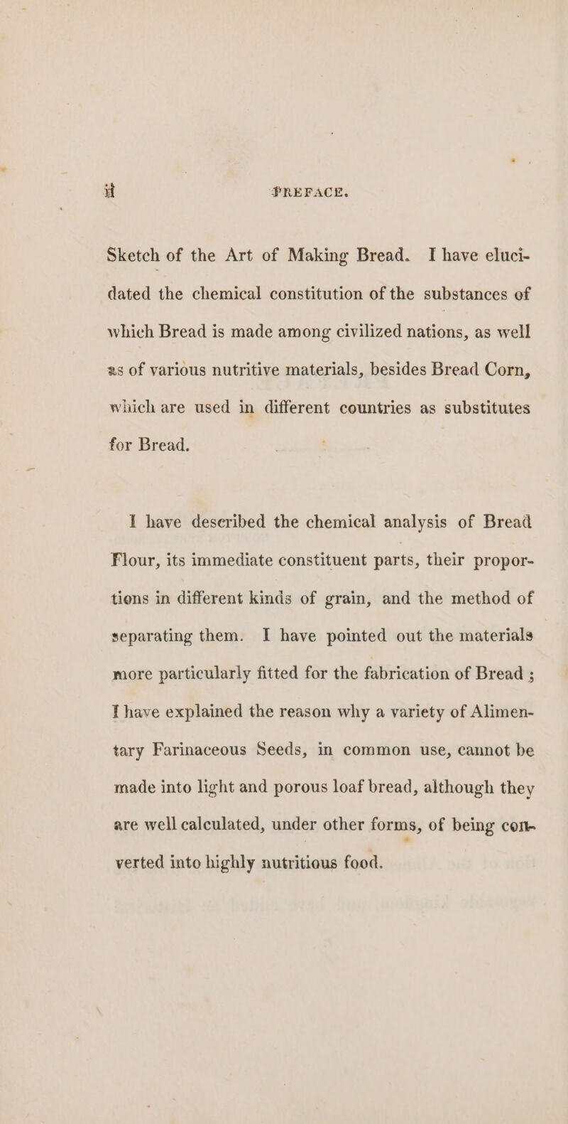 Sketch of the Art of Making Bread. I have eluci- dated the chemical constitution of the substances of which Bread is made among civilized nations, as well as of various nutritive materials, besides Bread Corn, which are used in different countries as substitutes for Bread. I have described the chemical analysis of Bread Flour, its immediate constituent parts, their propor- tions in different kinds of grain, and the method of separating them. I have pointed out the materials more particularly fitted for the fabrication of Bread ; I have explained the reason why a variety of Alimen- tary Farinaceous Seeds, in common use, cannot be made into light and porous loaf bread, although they are well calculated, under other forms, of being con- verted into highly nutritious food.