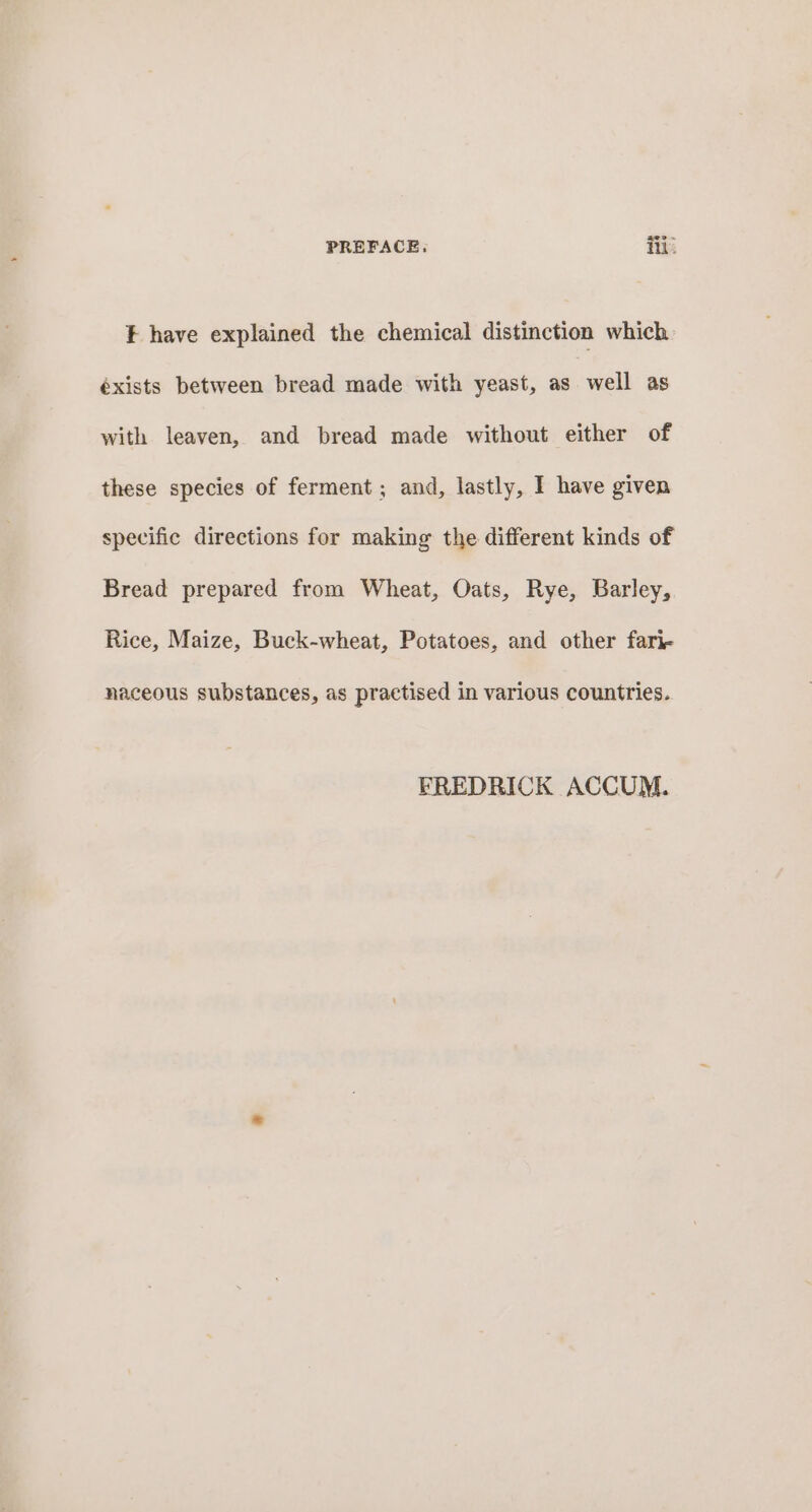¥ have explained the chemical distinction which éxists between bread made with yeast, as | well as with leaven, and bread made without either of these species of ferment ; and, lastly, I have given specific directions for making the different kinds of Bread prepared from Wheat, Oats, Rye, Barley, Rice, Maize, Buck-wheat, Potatoes, and other fari- naceous substances, as practised in various countries. FREDRICK ACCUM.