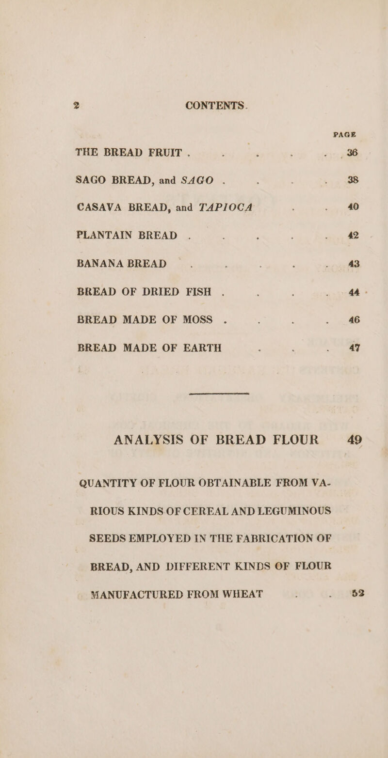 THE BREAD FRUIT . SAGO BREAD, and SAGO . CASAVA BREAD, and TAPIOCA PLANTAIN BREAD BANANA BREAD BREAD OF DRIED FISH BREAD MADE OF MOSS BREAD MADE OF EARTH ANALYSIS OF BREAD FLOUR QUANTITY OF FLOUR OBTAINABLE FROM VA- RIOUS KINDS OF CEREAL AND LEGUMINOUS SEEDS EMPLOYED IN THE FABRICATION OF BREAD, AND DIFFERENT KINDS OF FLOUR MANUFACTURED FROM WHEAT PAGE 40 42 46 47 49 52