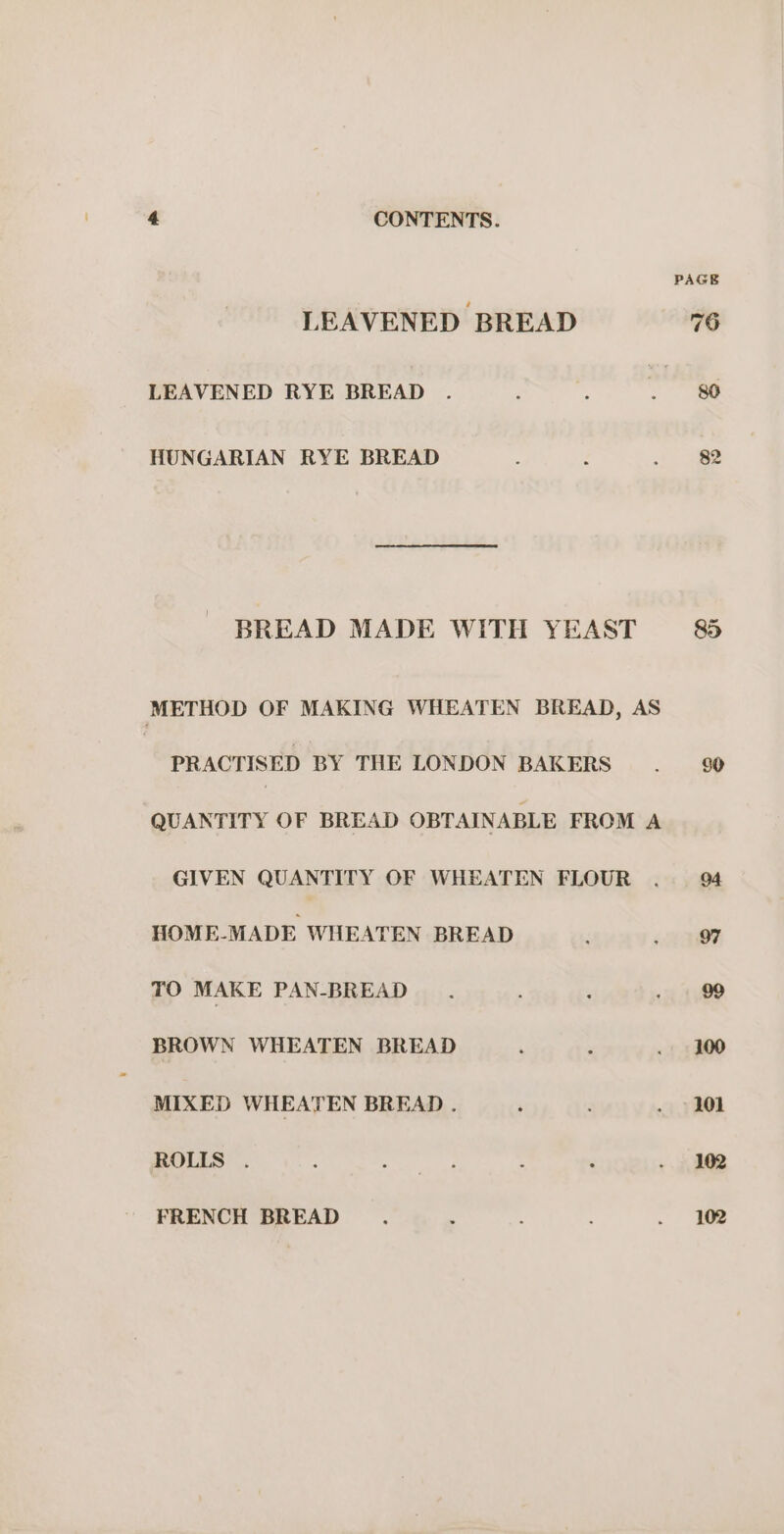 LEAVENED BREAD LEAVENED RYE BREAD HUNGARIAN RYE BREAD BREAD MADE WITH YEAST METHOD OF MAKING WHEATEN BREAD, AS PRACTISED BY THE LONDON BAKERS QUANTITY OF BREAD OBTAINABLE FROM A GIVEN QUANTITY OF WHEATEN FLOUR HOME-MADE WHEATEN BREAD TO MAKE PAN-BREAD BROWN WHEATEN BREAD MIXED WHEATEN BREAD . ROLLS FRENCH BREAD PAGE 102 102