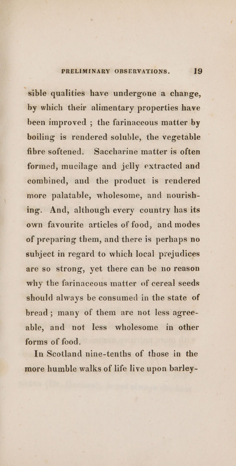 sible qualities have undergone a change, by which their alimentary properties have been improved ; the farinaceous matter by boiling is rendered soluble, the vegetable fibre softened. Saccharine matter is often formed, mucilage and jelly extracted and combined, and the product is rendered more palatable, wholesome, and nourish- ing. And, although every country has its own favourite articles of food, and modes of preparing them, and there is perhaps no subject in regard to which local prejudices are so strong, yet there can be no reason why the farinaceous matter of cereal seeds should always be consumed in the state of bread ; many of them are not less agree- able, and not less wholesome in other forms of food. In Scotland nine-tenths of those in the more humble walks of life live upon barley-