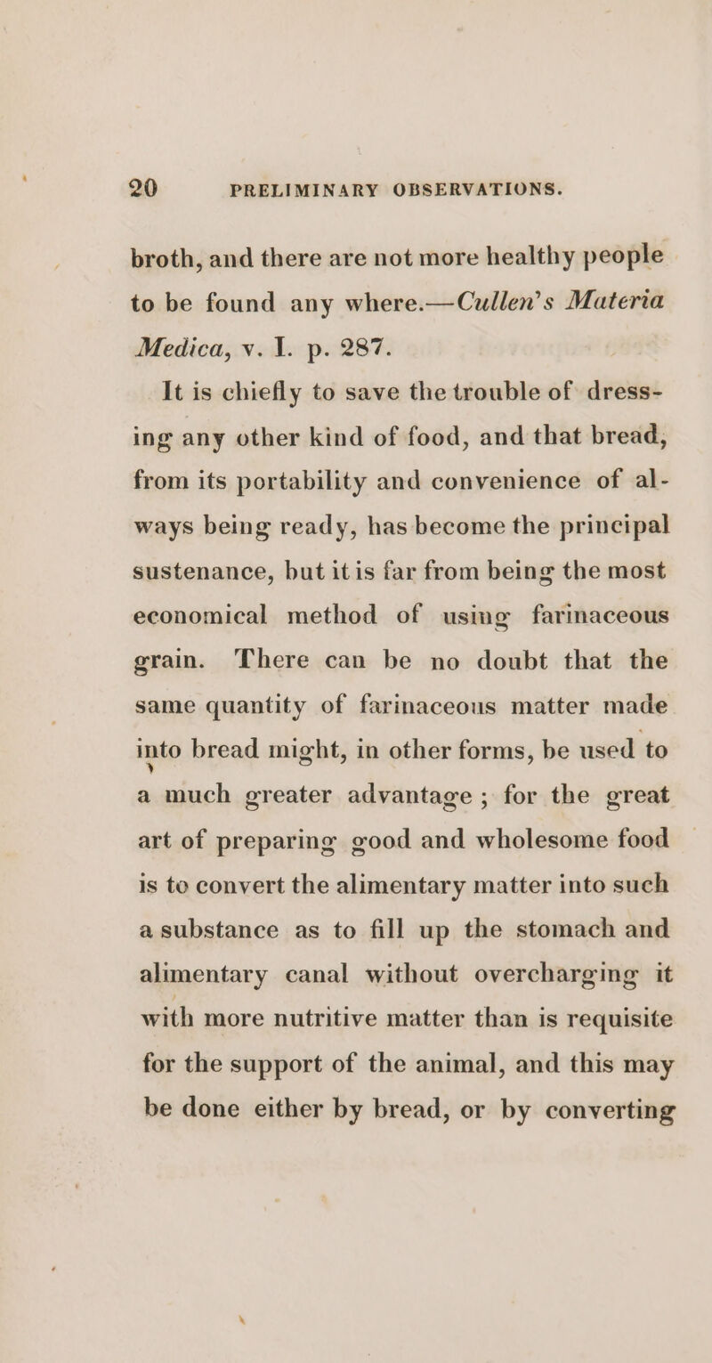 broth, and there are not more healthy people to be found any where.—Cullen’s Materia Medica, v. 1. p. 287. It is chiefly to save the trouble of dress- ing any other kind of food, and that bread, from its portability and convenience of al- ways being ready, has become the principal sustenance, but itis far from being the most economical method of using farinaceous grain. There can be no doubt that the same quantity of farinaceous matter made into bread might, in other forms, be used to a much greater advantage ; for the great art of preparing good and wholesome food is to convert the alimentary matter into such a substance as to fill up the stomach and alimentary canal without overcharging it with more nutritive matter than is requisite for the support of the animal, and this may be done either by bread, or by converting