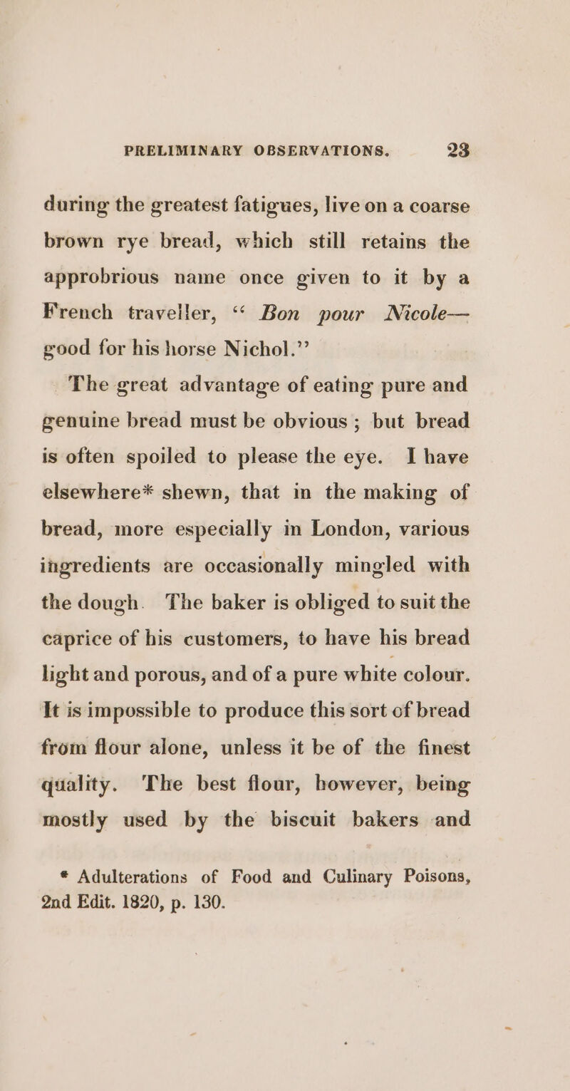 during the greatest fatigues, live on a coarse brown rye bread, which still retains the approbrious name once given to it by a French traveller, “ Bon pour Nicole— good for his horse Nichol.”’ The great advantage of eating pure and genuine bread must be obvious ; but bread is often spoiled to please the eye. I have elsewhere* shewn, that in the making of bread, more especially in London, various ingredients are occasionally mingled with the dough. The baker is obliged to suit the caprice of his customers, to have his bread light and porous, and of a pure white colour. It is impossible to produce this sort of bread from flour alone, unless it be of the finest quality. The best flour, however, being mostly used by the biscuit bakers and * Adulterations of Food and Culinary Poisons, 2nd Edit. 1820, p. 130.