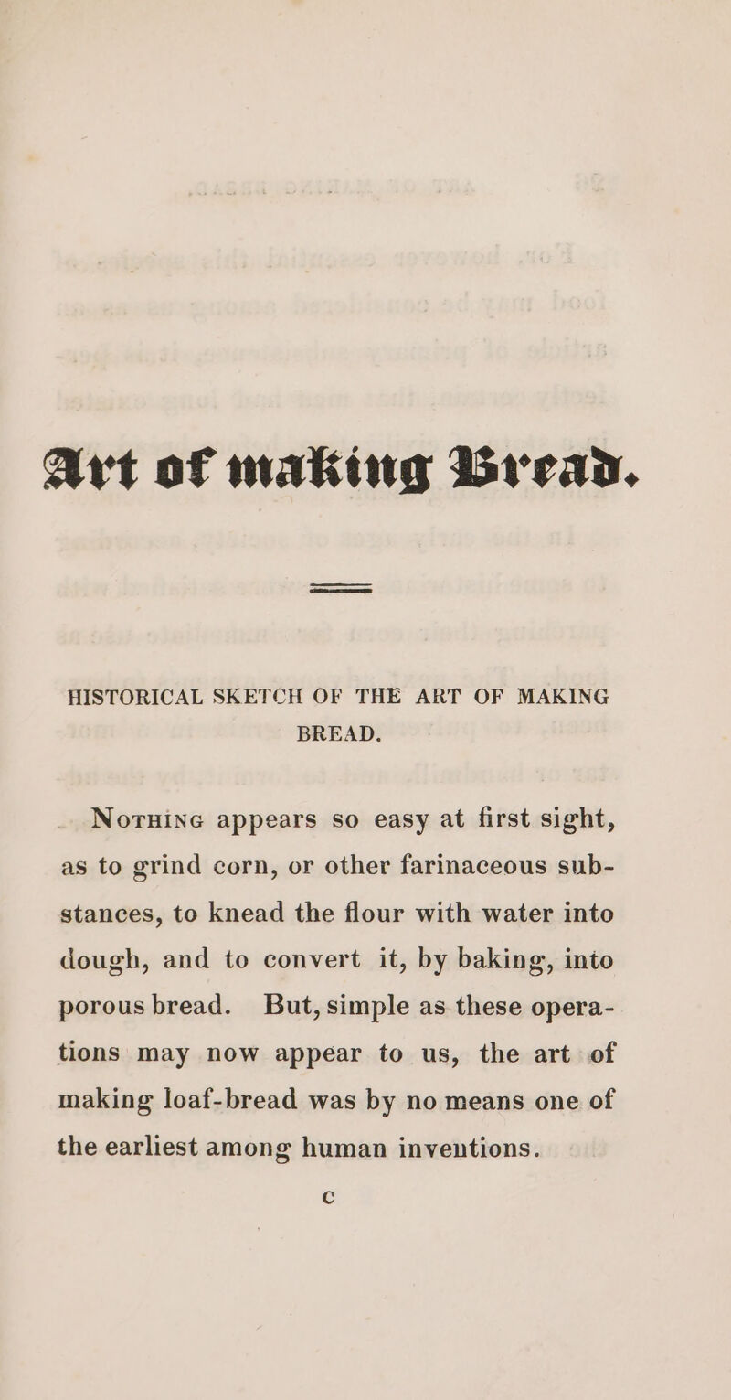 Art of making Bread. HISTORICAL SKETCH OF THE ART OF MAKING BREAD. Noruine appears so easy at first sight, as to grind corn, or other farinaceous sub- stances, to knead the flour with water into dough, and to convert it, by baking, into porous bread. But, simple as these opera- tions may now appear to us, the art of making loaf-bread was by no means one of the earliest among human inventions. Cc