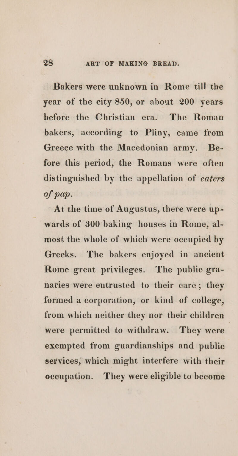 Bakers were unknown in Rome till the year of the city 850, or about 200 years before the Christian era. The Roman bakers, according to Pliny, came from Greece with the Macedonian army. Be- fore this period, the Romans were often distinguished by the appellation of eaters of pap. At the time of Augustus, there were up- wards of 300 baking houses in Rome, al- most the whole of which were occupied by Greeks. ‘The bakers enjoyed in ancient Rome great privileges. The public gra- naries were entrusted to their care; they formed a corporation, or kind of college, from which neither they nor their children were permitted to withdraw. They were | exempted from guardianships and public services, which might interfere with their occupation. They were eligible to become