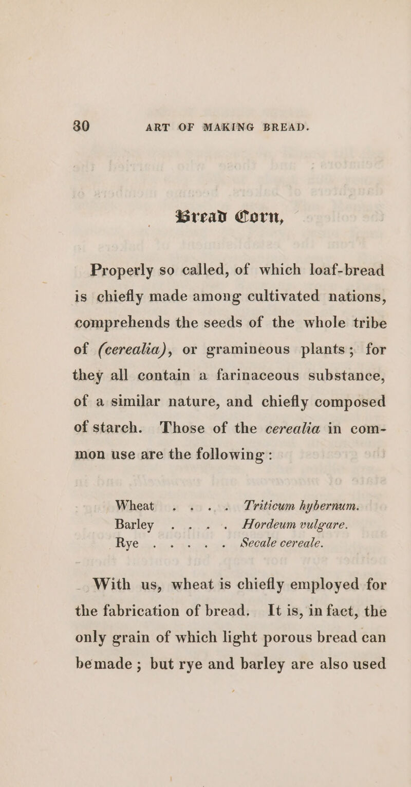 iGread Corn, Properly so called, of which loaf-bread is chiefly made among cultivated nations, comprehends the seeds of the whole tribe of (cerealia), or gramineous plants; for they all contain a farinaceous substance, of a similar nature, and chiefly composed of starch. Those of the cerealia in com- mon use are the following: Wheat . . . . Triticum hybernum. Barley . . . . Hordeum vulgare. Rye 4. ©... os ae meee cereale. With us, wheat is chiefly employed for the fabrication of bread. It is, in fact, the only grain of which light porous bread can bemade ; but rye and barley are also used