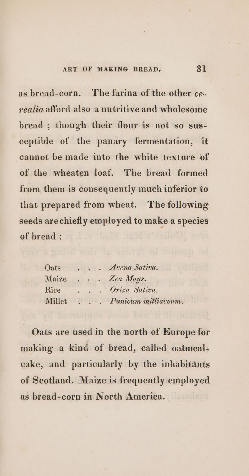 as bread-corn. ‘The farina of the other ce- realia afford also a nutritive and wholesome bread ; though their flour is not so sus- ceptible of the panary fermentation, it cannot be made into the white texture of of the wheaten loaf. The bread formed from them is consequently much inferior to that prepared from wheat. The following seeds arechiefly employed to make a species of bread: Oats . . . Avena Sativa. Maize ..- . Zea Mays. Rice . . . Onza Sativa. Millet . . . Panicum milliaceum. - Qats are used in the north of Europe for making a kind of bread, called oatmeal- cake, and particularly by the inhabitants of Scotland. Maize is frequently employed as bread-corn in North America.