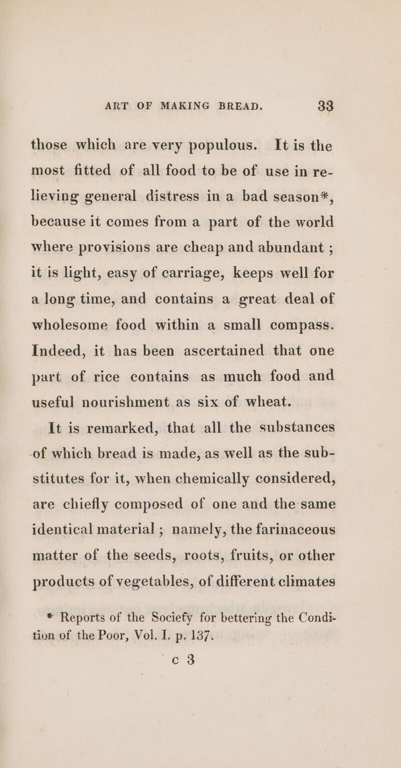 those which are very populous. It is the most fitted of all food to be of use in re- lieving general distress in a bad season*, because it comes from a part of the world where provisions are cheap and abundant ; it is light, easy of carriage, keeps well for a long time, and contains a great deal of wholesome food within a small compass. Indeed, it has been ascertained that one part of rice contains as much food and useful nourishment as six of wheat. It is remarked, that all the substances of which bread is made, as well as the sub- stitutes for it, when chemically considered, are chiefly composed of one and the same identical material ; namely, the farinaceous matter of the seeds, roots, fruits, or other products of vegetables, of different climates * Reports of the Sociefy for bettering the Condi- tion of the Poor, Vol. L. p. 137. e3