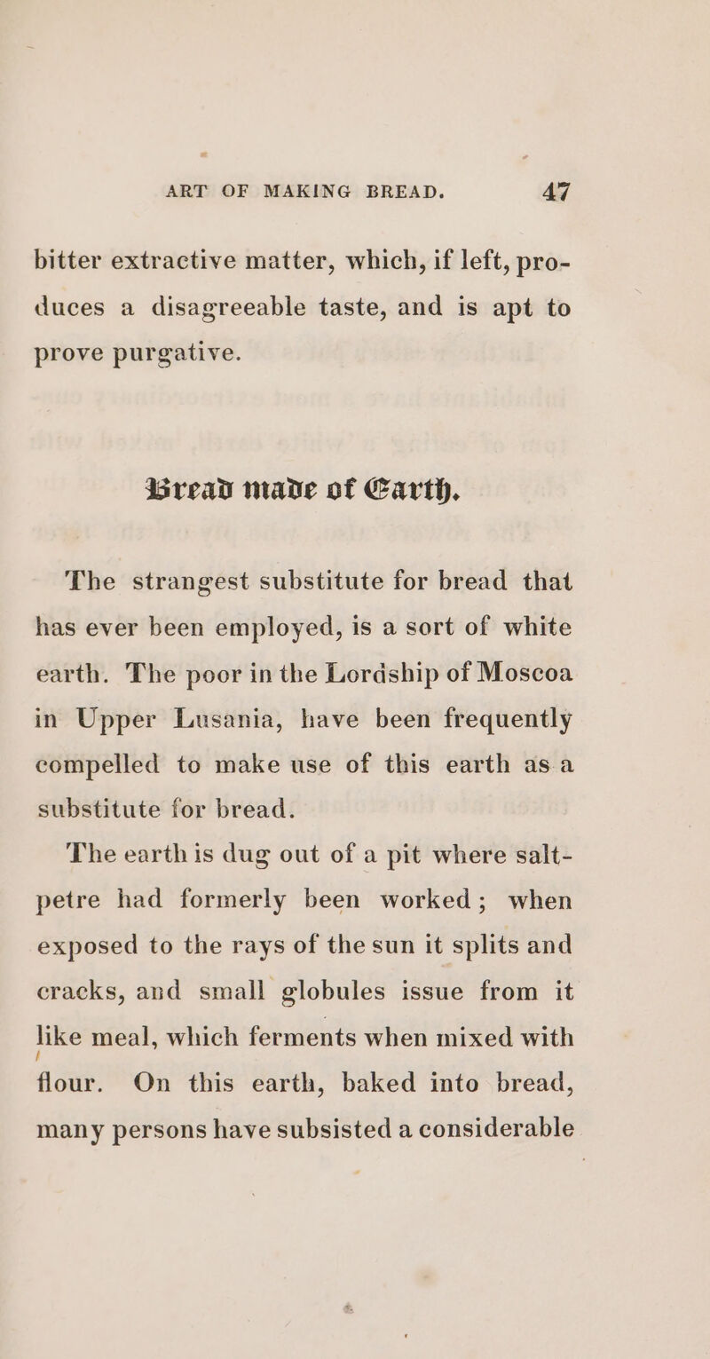 bitter extractive matter, which, if left, pro- duces a disagreeable taste, and is apt to prove purgative. Breav made of Earth. The strangest substitute for bread that has ever been employed, is a sort of white earth. The poor in the Lordship of Moscoa in Upper Lusania, have been frequently compelled to make use of this earth asa substitute for bread. The earth is dug out of a pit where salt- petre had formerly been worked; when exposed to the rays of the sun it splits and cracks, and small globules issue from it like meal, which ferments when mixed with flour. On this earth, baked into bread, many persons have subsisted a considerable
