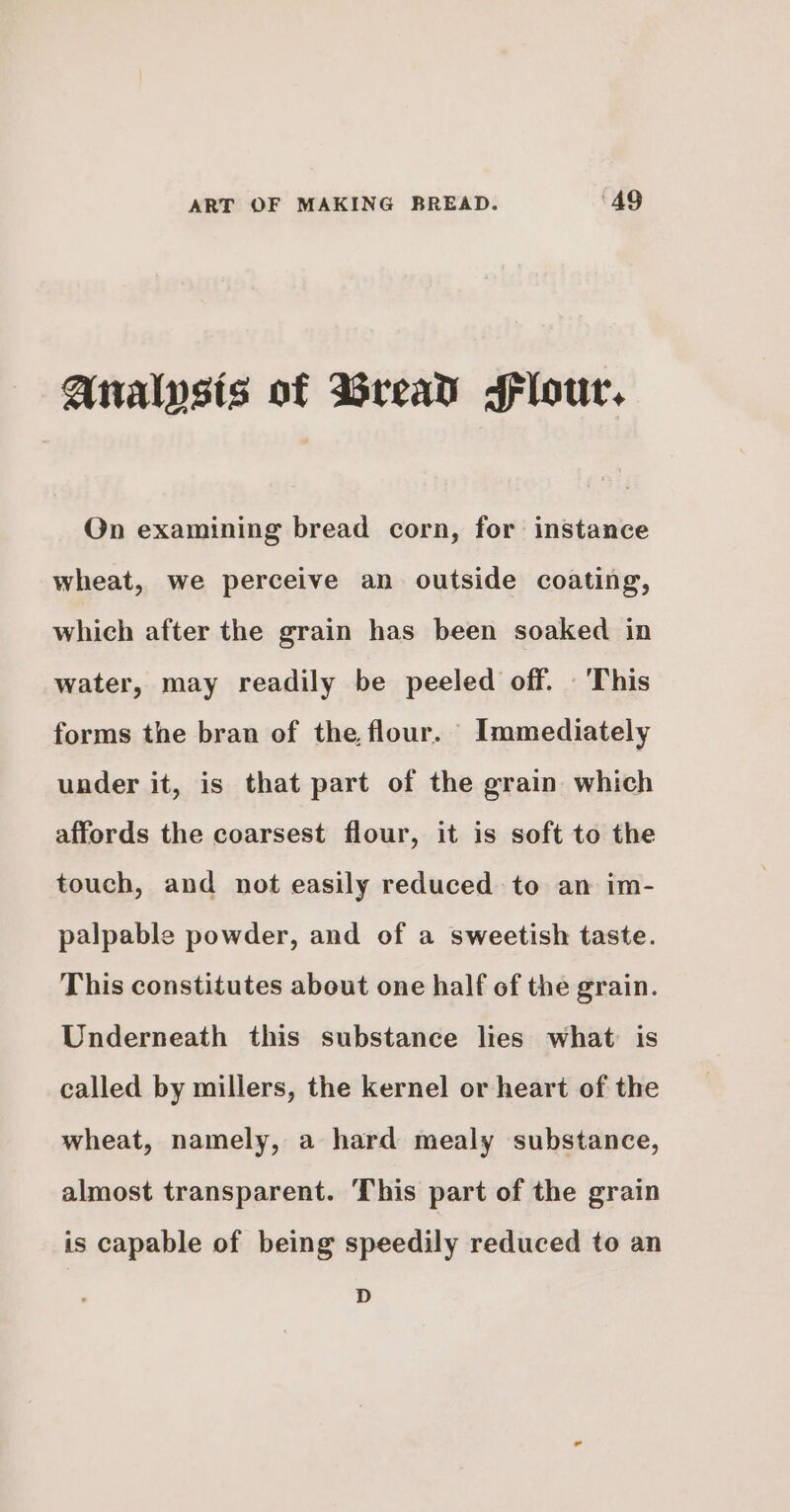 Analysts of Bread Flour. On examining bread corn, for instance wheat, we perceive an outside coating, which after the grain has been soaked in water, may readily be peeled off. _This forms the bran of the. flour. Immediately under it, is that part of the grain which affords the coarsest flour, it is soft to the touch, and not easily reduced to an im- palpable powder, and of a sweetish taste. This constitutes about one half of the grain. Underneath this substance lies what is called by millers, the kernel or heart of the wheat, namely, a hard mealy substance, almost transparent. This part of the grain is capable of being speedily reduced to an D