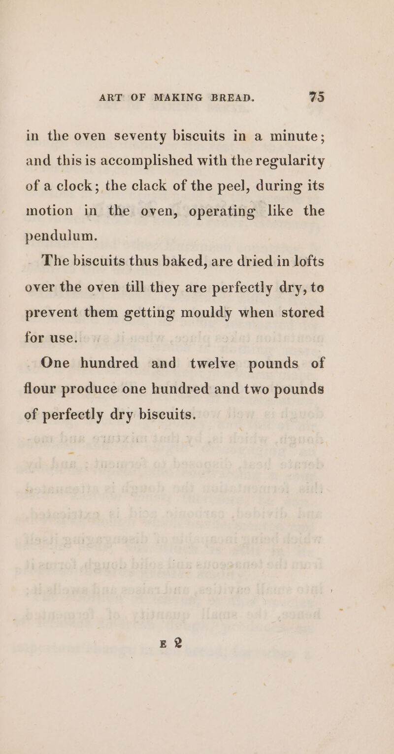 in the oven seventy biscuits in a minute; and this is accomplished with the regularity of a clock; the clack of the peel, during its motion in the oven, operating like the pendulum. The biscuits thus baked, are dried in lofts over the oven till they are perfectly dry, to prevent them getting mouldy when stored for use. One hundred and twelve pounds of flour produce one hundred and two pounds of perfectly dry biscuits.