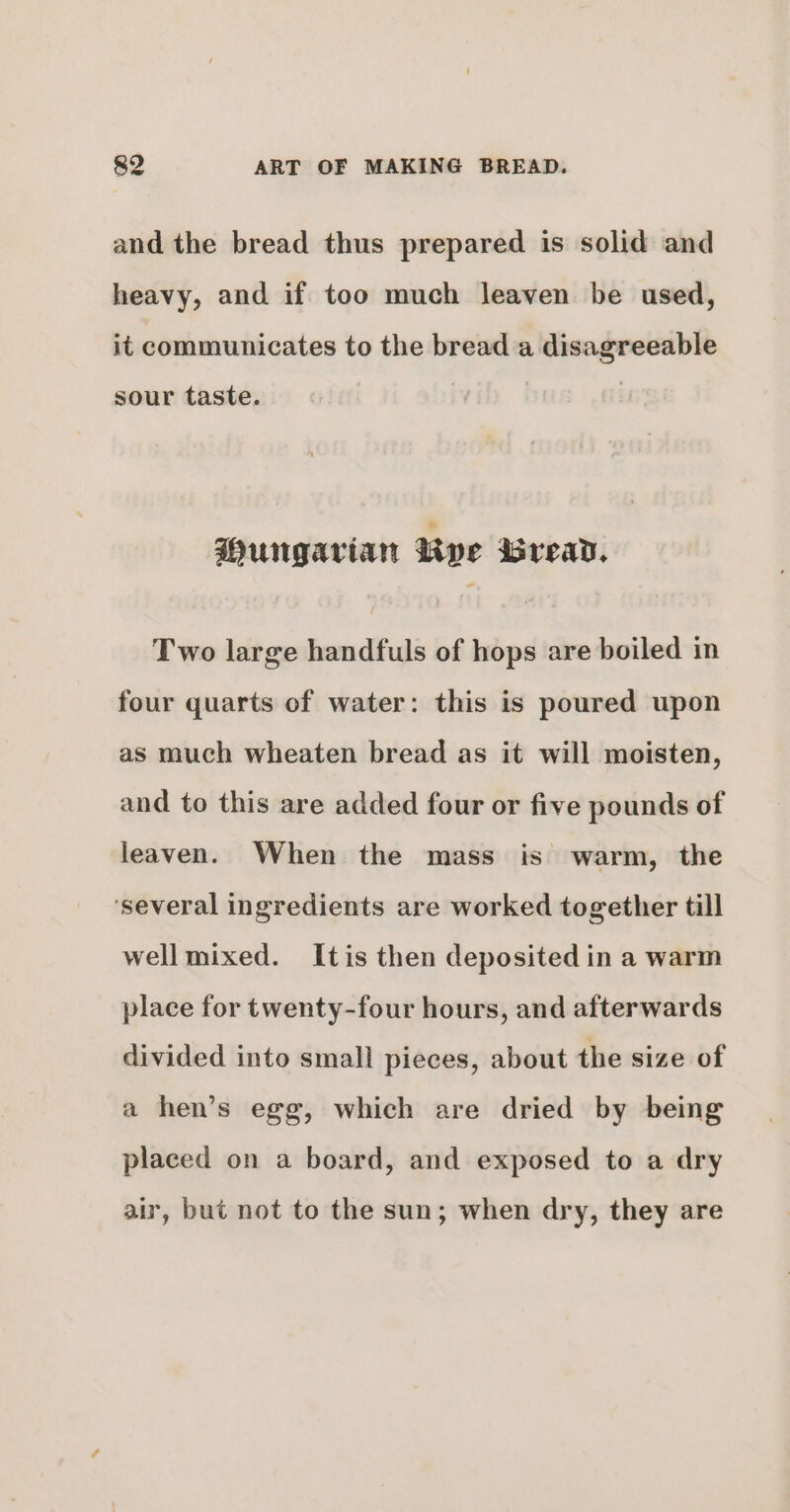 and the bread thus prepared is solid and heavy, and if too much leaven be used, it communicates to the bread ‘a disagreeable sour taste. Wungarian Rye isread, Two large handfuls of hops are boiled in four quarts of water: this is poured upon as much wheaten bread as it will moisten, and to this are added four or five pounds of leaven. When the mass is warm, the ‘several ingredients are worked together till well mixed. Itis then deposited in a warm place for twenty-four hours, and afterwards divided into small pieces, about the size of a hen’s egg, which are dried by being placed on a board, and exposed to a dry air, but not to the sun; when dry, they are
