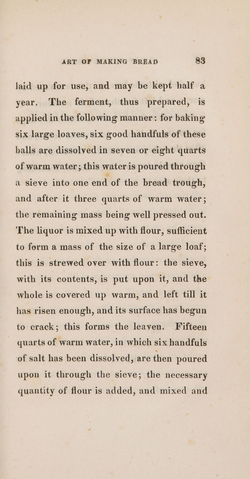 laid up for use, and may be kept half a year. The ferment, thus prepared, is applied in the following manner: for baking six large loaves, six good handfuls of these balls are dissolved in seven or eight quarts of warm water ; this water is poured through a sieve into one end of the bread trough, and after it three quarts of warm water; the remaining mass being well pressed out. The liquor is mixed up with flour, sufficient to form a mass of the size of a large loaf; this is strewed over with flour: the sieve, with its contents, is put upon it, and the whole is covered up warm, and left till it has risen enough, and its surface has begun to crack; this forms the leaven. Fifteen quarts of warm water, in which six handfuls of salt has been dissolved, are then poured upon it through the sieve; the necessary quantity of flour is added, and mixed and