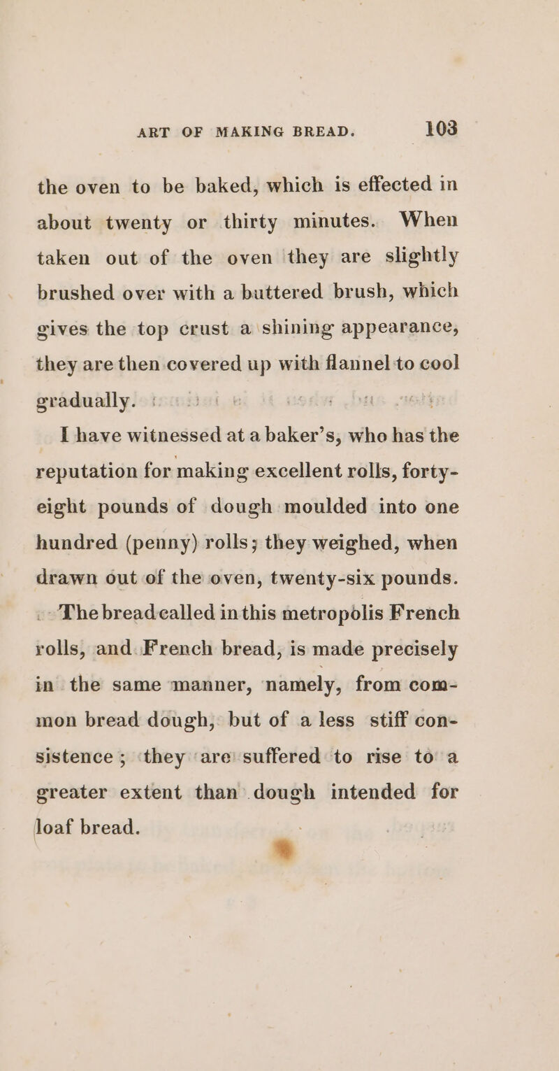 the oven to be baked, which is effected in about twenty or thirty minutes. When taken out of the oven they are slightly brushed over with a buttered brush, which gives the top crust a shining appearance, they are then covered up with flannel to cool gradually. | I have witnessed at a baker’s, who has the reputation for making excellent rolls, forty- eight pounds of dough moulded into one hundred (penny) rolls; they weighed, when drawn out of the oven, twenty-six pounds. . The bread called inthis metropolis French rolls, and. French bread, is made precisely in the same manner, namely, from com- mon bread dough, but of a less stiff con- sistence ; ‘they ‘are’ suffered to rise to a greater extent than dough intended for Joaf bread. *