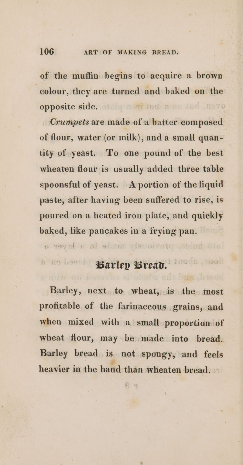 of the muffin begins to acquire a brown colour, they are turned and baked on the opposite side. Crumpets are made of a batter composed of flour, water (or milk), and a small quan- tity of yeast. To one pound of the best wheaten flour is usually added three table spoonsful of yeast. A portion of the liquid paste, after having been suffered to rise, is poured on a heated iron plate, and quickly baked, like pancakes in a frying pan. Barley wWreay. Barley, next. to wheat, .is the most profitable of the farinaceous . grains, and when mixed with a small proportion of wheat flour, may be. made into bread. Barley bread is not spongy, and feels ¥ heavier in the hand than wheaten bread.