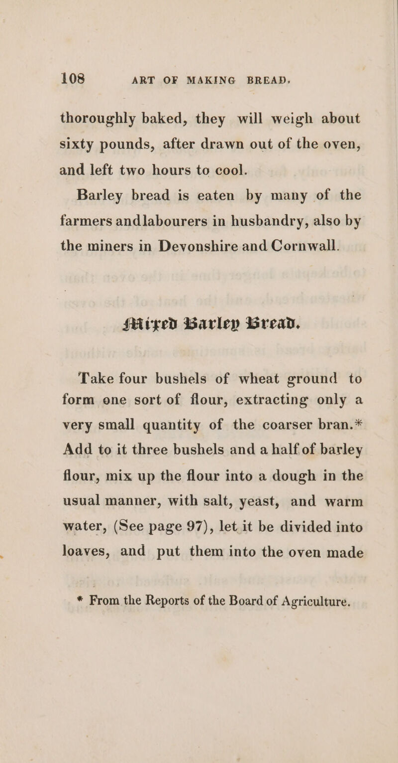 thoroughly baked, they will weigh about sixty pounds, after drawn out of the oven, and left two hours to cool. Barley bread is eaten by many of the farmers andlabourers in husbandry, also by the miners in Devonshire and Cornwall. Mitped Barley Bread, Take four bushels of wheat ground to form one sort of flour, extracting only a very small quantity of the coarser bran.* Add to it three bushels and a half of barley flour, mix up the flour into a dough in the usual manner, with salt, yeast, and warm water, (See page 97), let it be divided into loaves, and put them into the oven made * From the Reports of the Board of Agriculture.