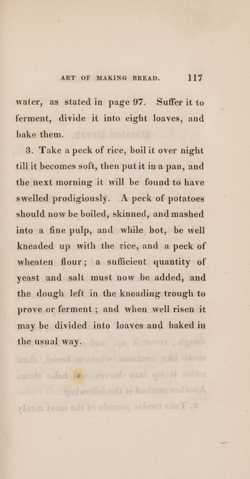 water, as stated in page 97. Suffer it to ferment, divide it into eight loaves, and bake them. 3. Take a peck of rice, boil it over night till it becomes soit, then putit ina pan, and the next morning it will be found to have swelled prodigiously. A peck of potatoes should now be boiled, skinned, and mashed into a fine pulp, and while hot, be well kneaded up with the rice, and a peck of wheaten flour; a sufficient quantity of yeast and salt must now be added, and the dough left in the kneading trough to prove or ferment ; and when well riseivitt may be divided into loaves and baked in the usual way.