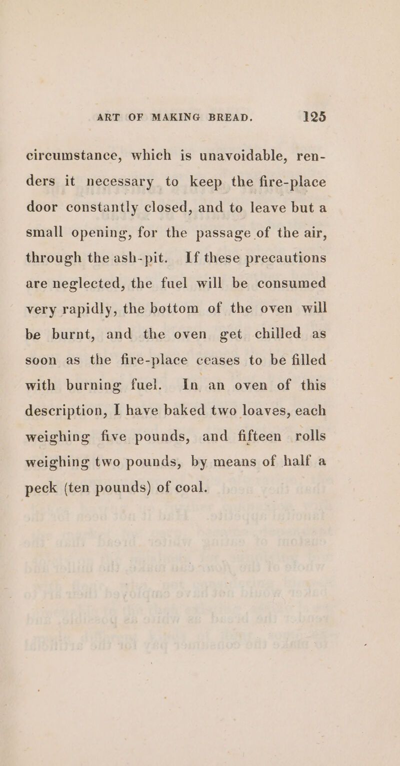 circumstance, which is unavoidable, ren- ders it necessary to keep the fire-place door constantly closed, and to leave but a small opening, for the passage of the air, through the ash-pit. If these precautions are neglected, the fuel will be consumed very rapidly, the bottom of the oven will be burnt, and the oven get chilled as soon as the fire-place ceases to be filled with burning fuel. In an oven of this description, I have baked two loaves, each weighing five pounds, and fifteen rolls weighing two pounds, by means of half a peck (ten pounds) of coal.