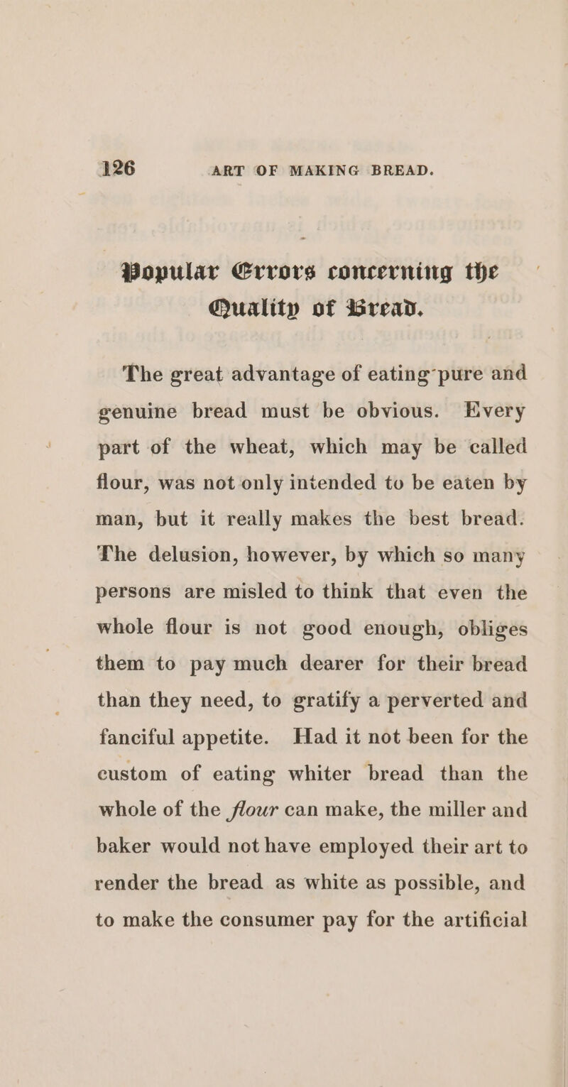 | Popular Errors concerning the Quality of Bread. The great advantage of eating’pure and genuine bread must be obvious. Every part of the wheat, which may be called flour, was not only intended to be eaten by man, but it really makes the best bread. The delusion, however, by which so many persons are misled to think that even the whole flour is not good enough, obliges them to pay much dearer for their bread than they need, to gratify a perverted and fanciful appetite. Had it not been for the custom of eating whiter bread than the whole of the flour can make, the miller and baker would not have employed their art to render the bread as white as possible, and to make the consumer pay for the artificial