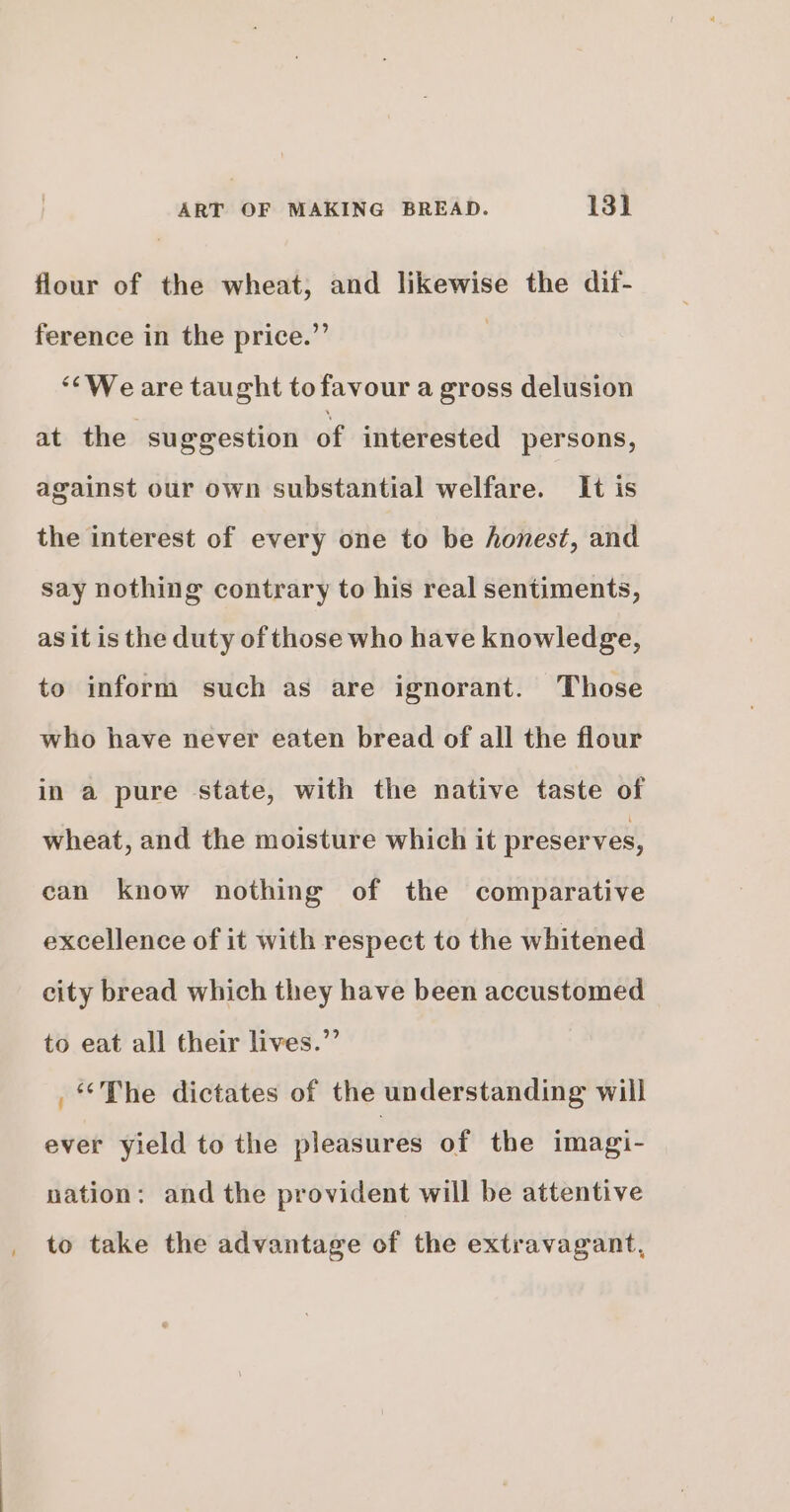 flour of the wheat, and likewise the dif- ference in the price.” | ‘We are taught to favour a gross delusion at the suggestion of interested persons, against our own substantial welfare. It is the interest of every one to be honest, and say nothing contrary to his real sentiments, asit is the duty of those who have knowledge, to inform such as are ignorant. Those who have never eaten bread of all the flour in a pure state, with the native taste of wheat, and the moisture which it preserves, can know nothing of the comparative excellence of it with respect to the whitened city bread which they have been accustomed to eat all their lives.”’ . The dictates of the understanding will ever yield to the pleasures of the imagi- nation: and the provident will be attentive to take the advantage of the extravagant,