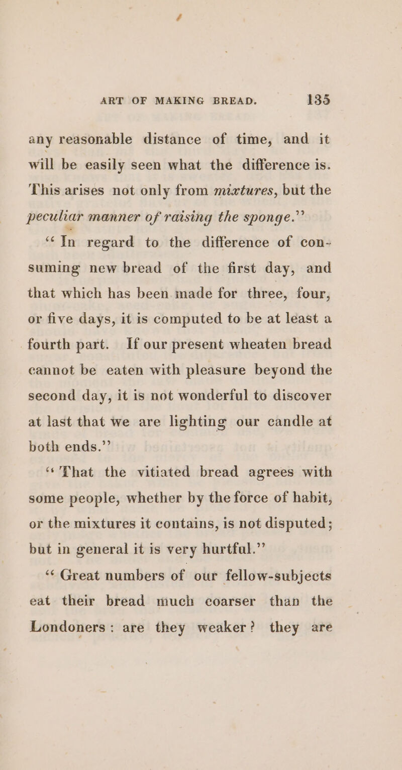 any reasonable distance of time, and it will be easily seen what the difference is. This arises not only from mixtures, but the peculiar manner of raising the sponge.” i ie regard to the difference of con- suming new bread of the first day, and that which has been made for three, four, or five days, it is computed to be at least a fourth part. If our present wheaten bread cannot be eaten with pleasure beyond the second day, it is not wonderful to discover at last that we are lighting our candle at both ends.”’ ‘‘That the vitiated bread agrees with some people, whether by the force of habit, or the mixtures it contains, is not disputed; but in general it is very hurtfal.”’ “« Great numbers of our fellow-subjects eat their bread much coarser than the Londoners: are they weaker? they are