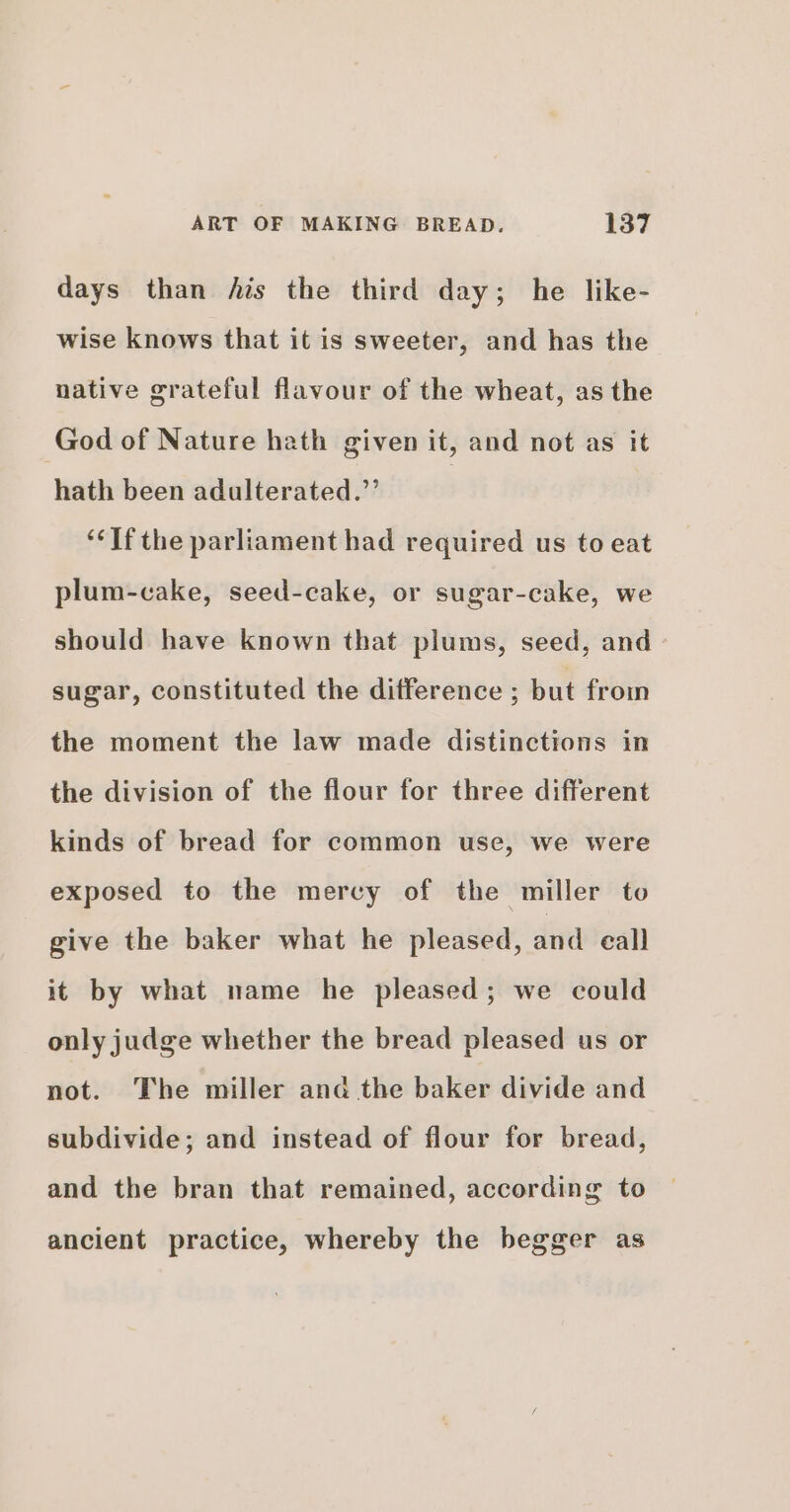 days than fis the third day; he like- wise knows that it is sweeter, and has the native grateful flavour of the wheat, as the God of Nature hath given it, and not as it hath been adulterated.’ | ‘‘If the parliament had required us to eat plum-cake, seed-cake, or sugar-cake, we should have known that plums, seed, and sugar, constituted the difference ; but from the moment the law made distinctions in the division of the flour for three different kinds of bread for common use, we were exposed to the mercy of the miller to give the baker what he pleased, and call it by what name he pleased; we could only judge whether the bread pleased us or not. The miller and the baker divide and subdivide; and instead of flour for bread, and the bran that remained, according to ancient practice, whereby the begger as
