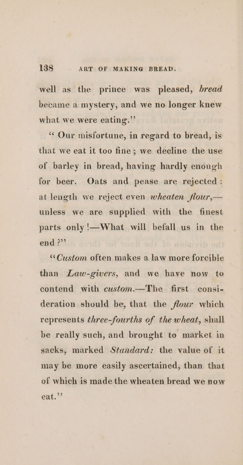 well as the prince was pleased, bread became a mystery, and we no longer knew what we were eating.”’ ‘“¢ Our misfortune, in regard to bread, is that we eat it too fine; we decline the use of barley in bread, having hardly enough for beer. Oats and pease are rejected : at length we reject even wheaten flour,— unless we are supplied with the finest parts only '!—What will befall us in the end?” “‘Custom often makes a law more forcible than Law-givers, and we have now to contend with custom.—The first consi- deration should be, that the flowr which represents three-fourths of the wheat, shall be really such, and brought to market in sacks, marked Standard: the value of it may be more easily ascertained, than that of which is made the wheaten bread we now eat.’’