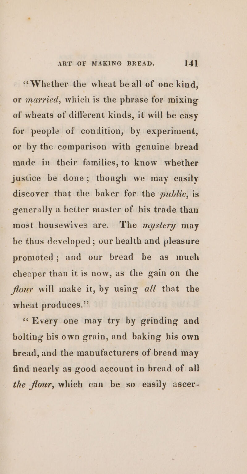 ‘Whether the wheat be all of one kind, or married, which is the phrase for mixing of wheats of different kinds, it will be easy for people of condition, by experiment, or by the comparison with genuine bread made in their families,to know whether justice be done; though we may easily discover that the baker for the public, is generally a better master of his trade than most housewives are. The mystery may be thus developed; our health and pleasure promoted; and our bread be as much cheaper than it is now, as the gain on the flour will make it, by using add that the wheat produces.”’ ‘‘ Every one may try by grinding and bolting his own grain, and baking his own bread, and the manufacturers of bread may find nearly as good account in bread of all the flour, which can be so easily ascer-
