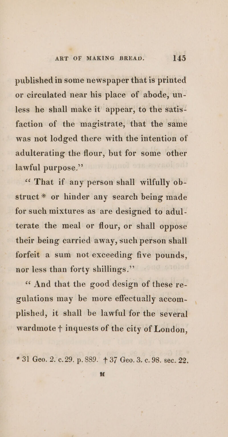 published in some newspaper that is printed or circulated near his place of abode, un- less he shall make it appear, to the satis- faction of the magistrate, that the same was not lodged there with the intention of adulterating the flour, but for some other lawful purpose.” “¢ That if any person shall wilfully ob- struct * or hinder any search being made for such mixtures as are designed to adul- terate the meal or flour, or shall oppose their being carried away, such person shall forfeit a sum not exceeding five pounds, nor less than forty shillings.”’ ‘¢ And that the good design of these re- gulations may be more effectually accom- plished, it shall be lawful for the several wardmote + inquests of the city of London, * 31 Geo. 2. c.29. p. 889. +37 Geo. 3. c. 98. sec. 22,