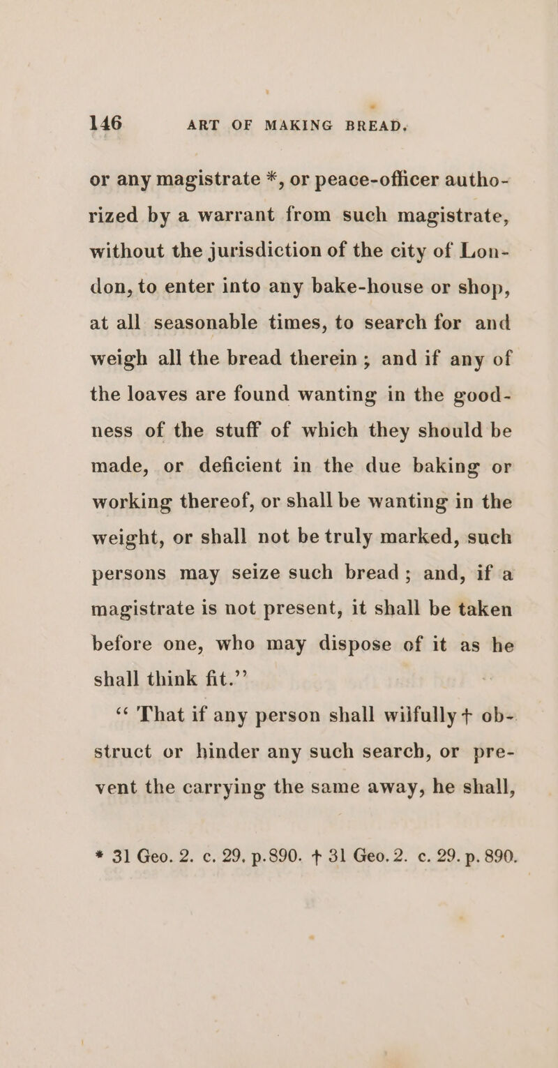 or any magistrate *, or peace-officer autho- rized by a warrant from such magistrate, without the jurisdiction of the city of Lon- don, to enter into any bake-house or shop, at all seasonable times, to search for and weigh all the bread therein ; and if any of the loaves are found wanting in the good- ness of the stuff of which they should be made, or deficient in the due baking or working thereof, or shall be wanting in the weight, or shall not be truly marked, such persons may seize such bread; and, if a magistrate is not present, it shall be taken before one, who may dispose of it as he shall think fit.”’ ‘* That if any person shall wilfully + ob- struct or hinder any such search, or pre- vent the carrying the same away, he shall,