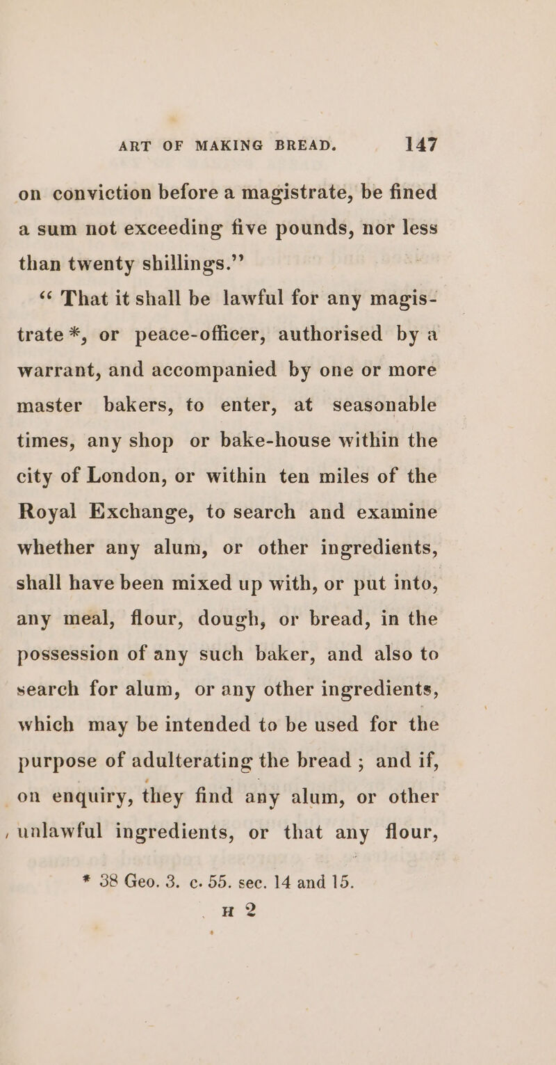 on conviction before a magistrate, be fined a sum not exceeding five pounds, nor less than twenty shillings.” ‘‘ That it shall be lawful for any magis- trate *, or peace-officer, authorised by a warrant, and accompanied by one or more master bakers, to enter, at seasonable times, any shop or bake-house within the city of London, or within ten miles of the Royal Exchange, to search and examine whether any alum, or other ingredients, shall have been mixed up with, or put into, any meal, flour, dough, or bread, in the possession of any such baker, and also to search for alum, or any other ingredients, which may be intended to be used for the purpose of adulterating the bread ; and if, on enquiry, they find any alum, or other , unlawful ingredients, or that any flour, * 38 Geo. 3. c. 55. sec. 14 and 15. wes