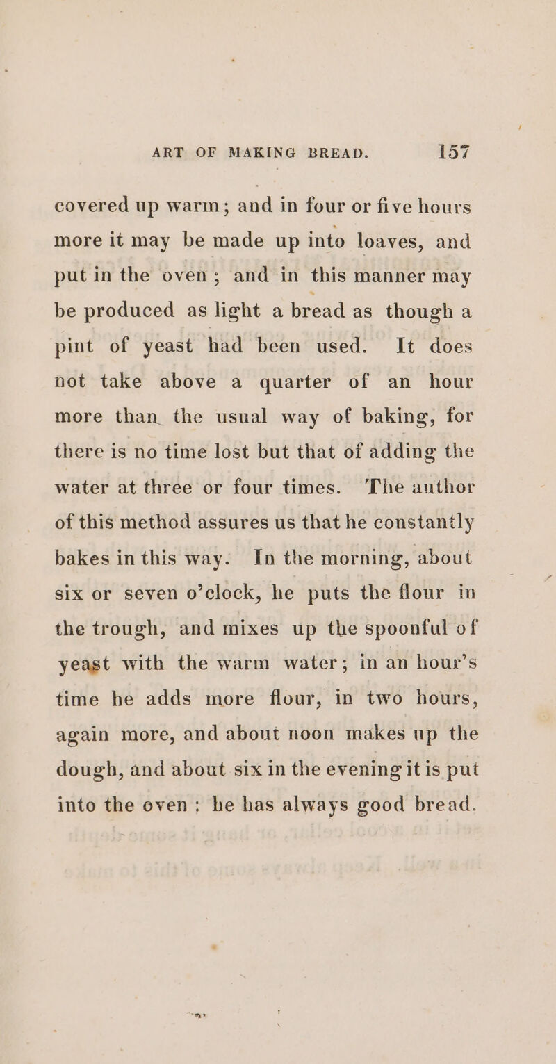 covered up warm ; and in four or five hours more it may be made up into loaves, and put in the oven; and in this manner may be produced as light a bread as though a pint of yeast had been used. It does not take above a quarter of an hour more than the usual way of baking, for there is no time lost but that of adding the water at three or four times. The author of this method assures us that he constantly bakes inthis way. In the morning, about six or seven o’clock, he puts the flour in the trough, and mixes up the spoonful of yeast with the warm water; in an hour’s time he adds more flour, in two hours, again more, and about noon makes up the dough, and about six in the evening it is put into the oven: he has always good bread.