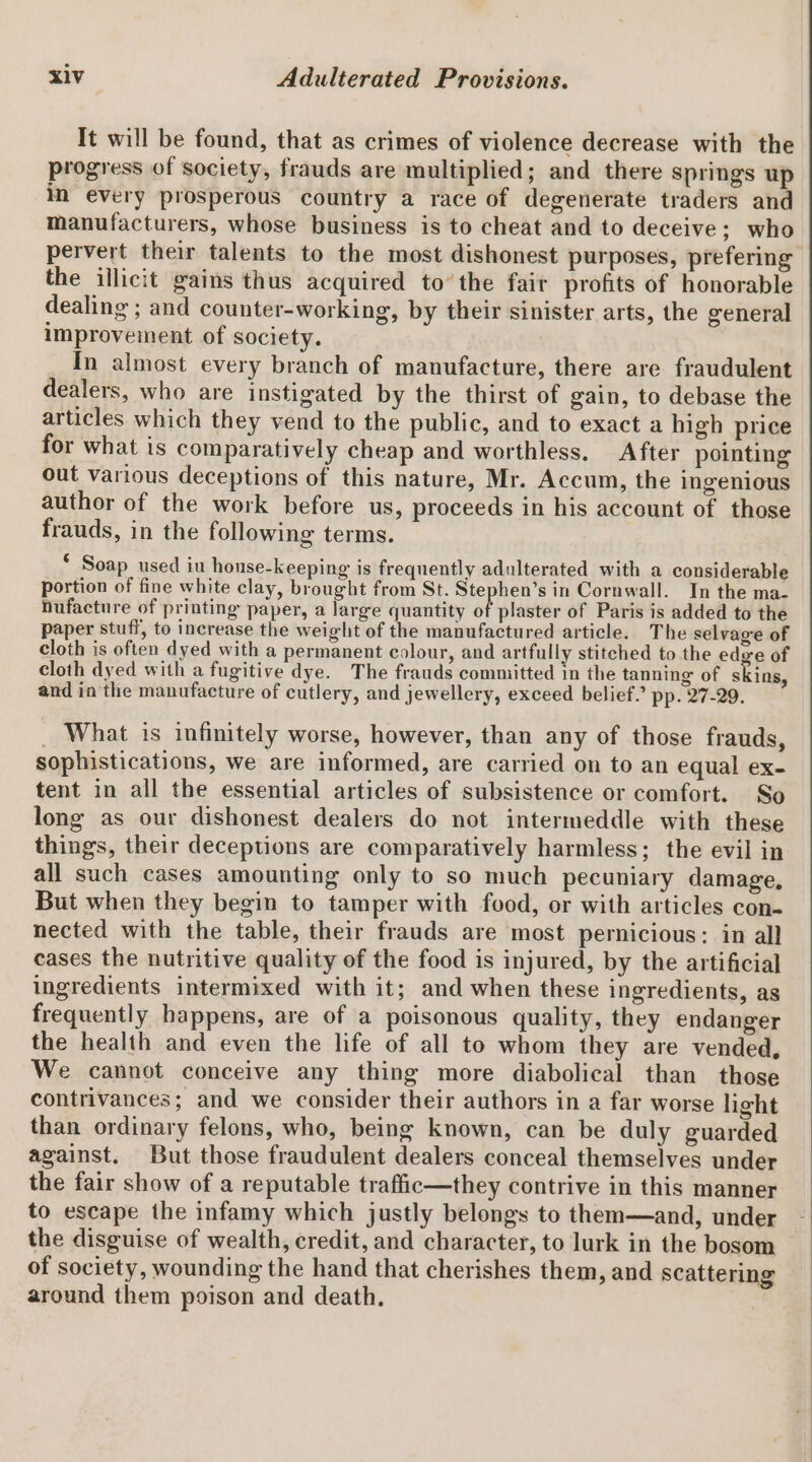 It will be found, that as crimes of violence decrease with the progress of society, frauds are multiplied; and there springs up in every prosperous country a race of degenerate traders and manufacturers, whose business is to cheat and to deceive; who pervert their talents to the most dishonest purposes, prefering the illicit gains thus acquired to’ the fair profits of honorable dealing ; and counter-working, by their sinister arts, the general improvement of society. In almost every branch of manufacture, there are fraudulent dealers, who are instigated by the thirst of gain, to debase the articles which they vend to the public, and to exact a high price for what is comparatively cheap and worthless. After pointing out various deceptions of this nature, Mr. Accum, the ingenious author of the work before us, proceeds in his account of those frauds, in the following terms. * Soap used iu honse-keeping is frequently adulterated with a considerable portion of fine white clay, brought from St. Stephen’s in Cornwall. In the ma- nufacture of printing paper, a large quantity of plaster of Paris is added to the paper stuff, to increase the weight of the manufactured article. The selvage of cloth is often dyed with a permanent colour, and artfully stitched to the edge of cloth dyed with a fugitive dye. The frauds committed in the tanning of skins, and in the manufacture of cutlery, and jewellery, exceed belief. pp. 27-29. _ What is infinitely worse, however, than any of those frauds, sophistications, we are informed, are carried on to an equal ex- tent in all the essential articles of subsistence or comfort. So long as our dishonest dealers do not intermeddle with these things, their deceptions are comparatively harmless; the evil in all such cases amounting only to so much pecuniary damage, But when they begin to tamper with food, or with articles con- nected with the table, their frauds are most permicious: in all cases the nutritive quality of the food is injured, by the artificial ingredients intermixed with it; and when these ingredients, as frequently happens, are of a poisonous quality, they endanger the health and even the life of all to whom they are vended, We cannot conceive any thing more diabolical than those contrivances; and we consider their authors in a far worse light than ordinary felons, who, being known, can be duly guarded against. But those fraudulent dealers conceal themselves under the fair show of a reputable traffic—they contrive in this manner to escape the infamy which justly belongs to them—and, under the disguise of wealth, credit, and character, to lurk in the bosom of society, wounding the hand that cherishes them, and scattering around them poison and death,