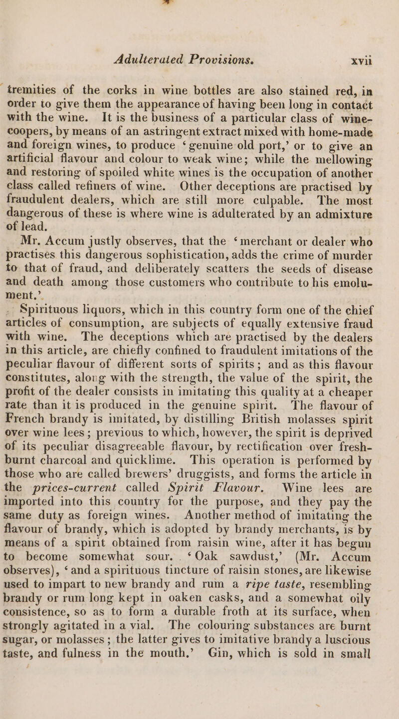 tremities of the corks in wine bottles are also stained red, in order to give them the appearance of having been long in contact with the wine. It is the business of a particular class of wime- coopers, by means of an astringent extract mixed with home-made and foreign wines, to produce ‘genuine old port,’ or to give an artificial flavour and colour to weak wine; while the mellowing and restoring of spoiled white wines is the occupation of another class called refiners of wine. Other deceptions are practised by fraudulent dealers, which are still more culpable. The most dangerous of these is where wine is adulterated by an admixture of lead. Mr. Accum justly observes, that the ‘merchant or dealer who practises this dangerous sophistication, adds the crime of murder to that of fraud, and deliberately scatters the seeds of disease and death among those customers who contribute to his emolu- ment,’ _ Spirituous liquors, which in this country form one of the chief articles of consumption, are subjects of equally extensive fraud with wine. The deceptions which are practised by the dealers in this article, are chiefly confined to fraudulent imitations of the peculiar flavour of different sorts of spirits; and as this flavour constitutes, along with the strength, the value of the spirit, the profit of the dealer consists in imitating this quality at a cheaper rate than it is produced in the genuine spirit. The flavour of French brandy is imitated, by distilling British molasses spirit over wine lees ; previous to which, however, the spirit is deprived of its peculiar disagreeable flavour, by rectification over fresh- burnt charcoal and quicklime. This operation is performed by those who are called brewers’ druggists, and forms the article in the prices-current called Spirit Flavour. Wine lees are imported into this country for the purpose, and they pay the same duty as foreign wines. Another method of imitating the flavour of brandy, which is adopted by brandy merchants, is by means of a spirit obtained from raisin wine, after it has begun to become somewhat sour. . ‘Oak sawdust,’ (Mr. Accum observes), ‘and a spirituous tincture of raisin stones, are likewise used to impart to new brandy and rum a ripe taste, resembling brandy or rum long kept in oaken casks, and a somewhat oily consistence, so as to form a durable froth at its surface, when | strongly agitated ina vial. The colouring substances are burnt sugar, or molasses ; the latter gives to imitative brandy a luscious taste, and fulness in the mouth.’ Gin, which is sold in small