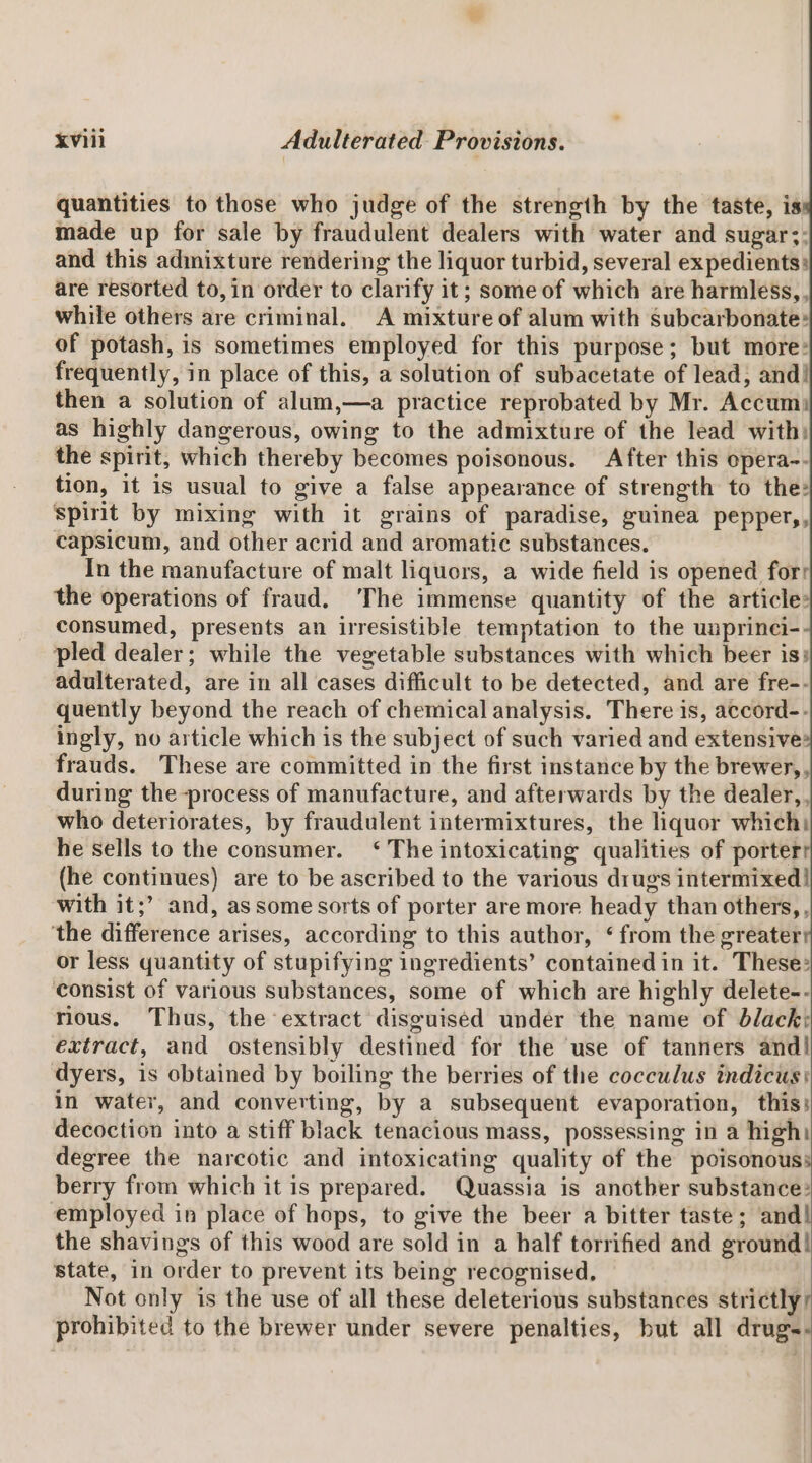 quantities to those who judge of the strength by the taste, is made up for sale by fraudulent dealers with water and sugar;: and this adinixture rendering the liquor turbid, several expedients: are resorted to,in order to clarify it; some of which are harmless,, while others are criminal, A mixture of alum with subcarbonate: of potash, is sometimes employed for this purpose; but more: frequently, in place of this, a solution of subacetate of lead, and! then a solution of alum,—a practice reprobated by Mr. Accum: as highly dangerous, owing to the admixture of the lead with) the spirit, which thereby becomes poisonous. After this opera-- tion, it is usual to give a false appearance of strength to the: spint by mixing with it grains of paradise, guinea peppery, capsicum, and other acrid and aromatic substances. In the manufacture of malt liquors, a wide field is opened for: the operations of fraud. ‘The immense quantity of the article: consumed, presents an irresistible temptation to the unprinci- pled dealer; while the vegetable substances with which beer is: adulterated, are in all cases difficult to be detected, and are fre-- quently beyond the reach of chemical analysis. There is, accord-- ingly, no article which is the subject of such varied and extensive: frauds. These are committed in the first instance by the brewer,, during the process of manufacture, and afterwards by the dealer,, who deteriorates, by fraudulent intermixtures, the liquor which: he sells to the consumer. ‘ The intoxicating qualities of porter (he continues) are to be ascribed to the various drugs intermixed! with it;’ and, as some sorts of porter are more heady than others, , ‘the difference arises, according to this author, ‘ from the greater or less quantity of stupifying ingredients’ contained in it. These: ‘consist of various substances, some of which are highly delete-- rious. Thus, the extract disguised undér the name of black: extract, and ostensibly destined for the use of tanners and! dyers, is obtained by boiling the berries of the cocculus indicus: in water, and converting, by a subsequent evaporation, this: decoction into a stiff black tenacious mass, possessing in a high: degree the narcotic and intoxicating quality of the poisonous: berry from which it is prepared. Quassia is another substance: employed in place of hops, to give the beer a bitter taste; and! the shavings of this wood are sold in a half torrified and ground! state, in order to prevent its being recognised, Not only is the use of all these deleterious substances strictly; prohibited to the brewer under severe penalties, but all drugs-