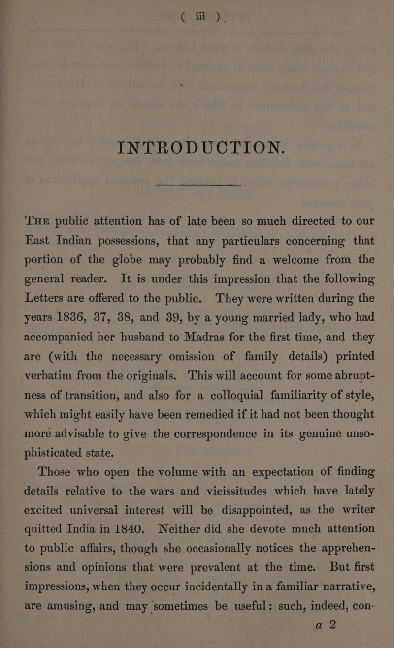 ( i), INTRODUCTION. Tue public attention has of late been so much directed to our Kast Indian possessions, that any particulars concerning that portion of the globe may probably find a welcome from the general reader. It is under this impression that the following Letters are offered to the public. They were written during the years 1836, 37, 38, and 39, by a young married lady, who had accompanied her husband to Madras for the first time, and they are (with the necessary omission of family details) printed verbatim from the originals. ‘This will account for some abrupt- ness of transition, and also for a colloquial familiarity of style, which might easily have been remedied if it had not been thought moré advisable to give the correspondence in its genuine unso- phisticated state. Those who open the volume with an expectation of finding details relative to the wars and vicissitudes which have lately excited universal interest will be disappointed, as the writer quitted India in 1840. Neither did she devote much attention to public affairs, though she occasionally notices the apprehen- sions and opinions that were prevalent at the time. But first impressions, when they occur incidentally ina familiar narrative, are amusing, and may sometimes be useful: such, indeed, con- a 2