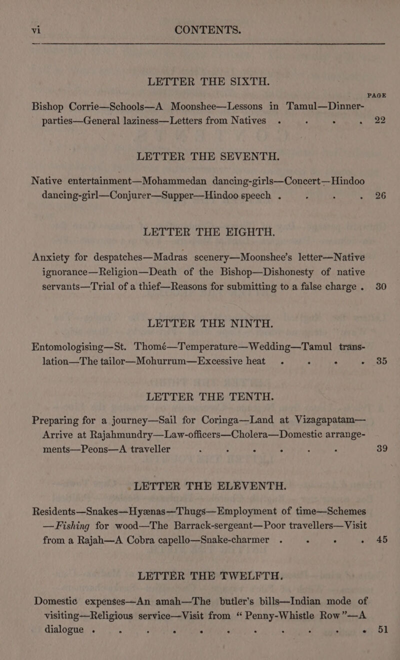 LETTER THE SIXTH. Bishop Corrie—Schools—A Moonshee—Lessons in Tamul—Dinner- _ parties—General laziness—Letters from Natives . ; LETTER THE SEVENTH. Native entertainment—Mohammedan dancing-girls—Concert— Hindoo dancing-girl—Conjurer—Supper—Hindoo speech . LETTER THE EIGHTH. Anxiety for despatches—Madras scenery—Moonshee’s letter—Native ignorance—Religion—Death of the Bishop—Dishonesty of native servants—Trial of a thief—Reasons for submitting to a false charge . LETTER THE NINTH. Entomologising—St. Thomé—Temperature—Wedding—Tamul trans- lation—The tailor—Mohurrum—Excessive heat . : . . LETTER THE TENTH. Preparing for a journey—Sail for Coringa—Land at Vizagapatam— Arrive at Rajahmundry—Law-officers—Cholera—Domestic arrange- ments—Peons—A traveller : : ° . _LETTER THE ELEVENTH. Residents—Snakes—Hyzenas—Thugs—Employment of time—Schemes —Fishing for wood—The Barrack-sergeant—Poor travellers— Visit from a Rajah—A Cobra capello—Snake-charmer . . ° : LETTER THE TWELFTH. Domestic expenses—An amah—The butler’s bills—Indian mode of visiting—Religious service—Visit from ‘“ Penny-Whistle Row”—A dialogue . : : ° ° ° : ° : . . PAGE 22 30 35 39 45 51