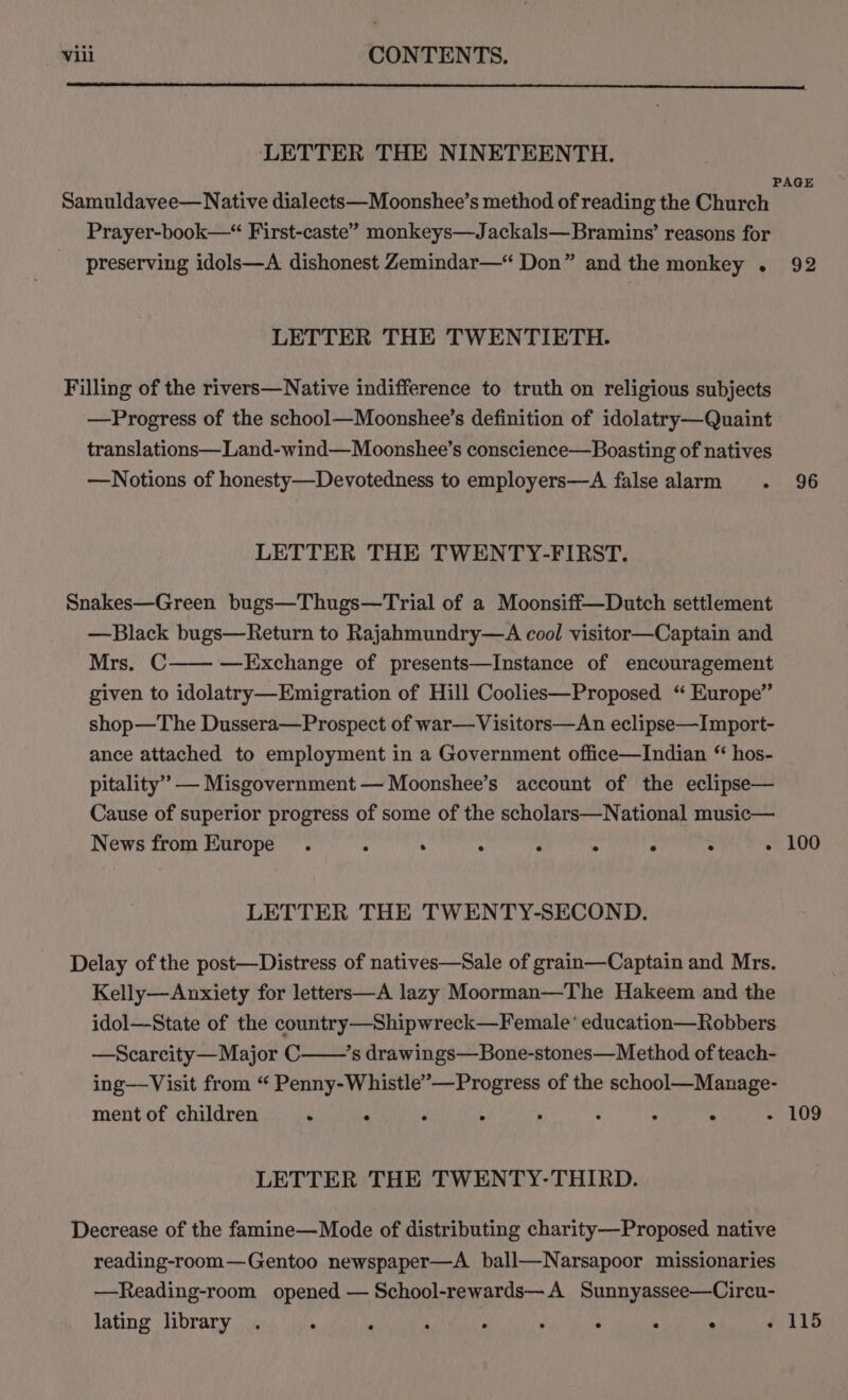 LETTER THE NINETEENTH. PAGE Samuldavee— Native dialects—Moonshee’s method of reading the Church Prayer-book—“ First-caste” monkeys—Jackals—Bramins’ reasons for preserving idols—A dishonest Zemindar—“ Don” and the monkey . 92 LETTER THE TWENTIETH. Filling of the rivers—Native indifference to truth on religious subjects —Progress of the school—Moonshee’s definition of idolatry—Quaint translations—Land-wind—Moonshee’s conscience—Boasting of natives —Notions of honesty—Devotedness to employers—A false alarm . 96 LETTER THE TWENTY-FIRST. Snakes—Green bugs—Thugs—Trial of a Moonsiff—Dutch settlement —Black bugs—Return to Rajahmundry—A cool visitor—Captain and Mrs. C—— —Exchange of presents—Instance of encouragement given to idolatry—Emigration of Hill Coolies—Proposed ‘“ Europe” shop—The Dussera—Prospect of war—Visitors—An eclipse—Import- ance attached to employment in a Government office—Indian “ hos- pitality” — Misgovernment — Moonshee’s account of the eclipse— Cause of superior progress of some of the scholars—National music— News from Europe . . ° A . ° ° - 100 LETTER THE TWENTY-SECOND. Delay of the post—Distress of natives—Sale of grain—Captain and Mrs. Kelly—Anxiety for letters—A lazy Moorman—The Hakeem and the idol—State of the country—Shipwreck—Female* education—Robbers —Scarcity—Major C ’s drawings—Bone-stones—Method of teach- ing—Visit from “ Penny-Whistle’—Progress of the school—Manage- ment of children . . , : : ; ; . - 109 LETTER THE TWENTY-THIRD. Decrease of the famine—Mode of distributing charity—Proposed native reading-room—Gentoo newspaper—A ball—Narsapoor missionaries —Reading-room opened — School-rewards—A Sunnyassee—Circu- lating library . ‘ p . ; ; . ° : - 115
