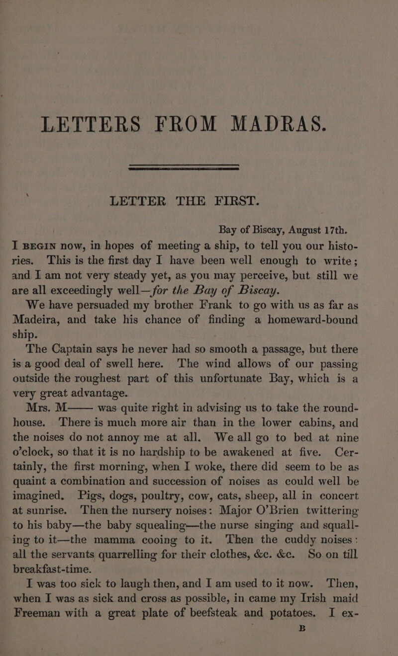 LETTERS FROM MADRAS. LETTER THE FIRST. Bay of Biscay, August 17th. I BEGIN now, in hopes of meeting a ship, to tell you our histo- ries. This is the first day I have been well enough to write; and I am not very steady yet, as you may perceive, but still we are all exceedingly well—for the Bay of Biscay. We have persuaded my brother Frank to go with us as far as Madeira, and take his chance of finding a homeward-bound ship. ) The Captain says he never had so smooth a passage, but there is a good deal of swell here. The wind allows of our passing outside the roughest part of this unfortunate Bay, which is a very great advantage. Mrs. M was quite right in advising us to take the round- house. ‘There is much more air than in the lower cabins, and the noises do not annoy me at all. Weall go to bed at nine o'clock, so that it is no hardship to be awakened at five. Cer- tainly, the first morning, when I woke, there did seem to be as quaint a combination and succession of noises as could well be imagined. Pigs, dogs, poultry, cow, cats, sheep, all in concert at sunrise. ‘Then the nursery noises: Major O’Brien twittering to his baby—the baby squealing—the nurse singing and squall- ‘ing to it—the mamma cooing to it. Then the cuddy noises : all the servants quarrelling for their clothes, &c. &c. So on till breakfast-time. I was too sick to laugh then, and I am used to it now. Then, when I was as sick and cross as possible, in came my Irish maid Freeman with a great plate of beefsteak and potatoes. I ex- B