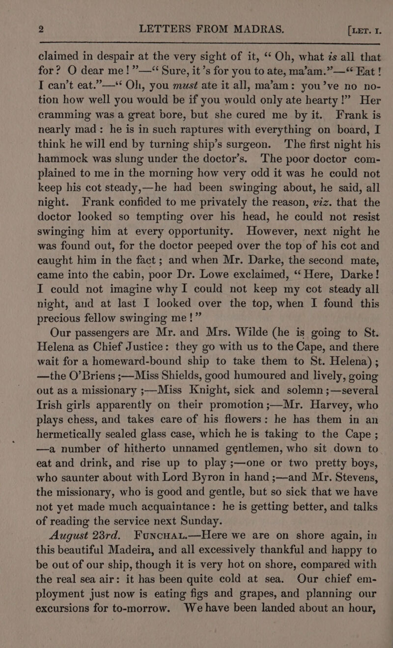 claimed in despair at the very sight of it, ‘‘ Oh, what zs all that for? O dear me! ”—“ Sure, it’s for you to ate, ma’am.”—“ Eat ! I can’t eat.”—** Oh, you must ate it all, ma’am: you’ve no no- tion how well you would be if you would only ate hearty!” Her cramming was a great bore, but she cured me by it. Frank is nearly mad: he is in such raptures with everything on board, I think he will end by turning ship’s surgeon. The first night his hammock was slung under the doctor’s. ‘The poor doctor com- plained to me in the morning how very odd it was he could not keep his cot steady,—he had been swinging about, he said, all night. Frank confided to me privately the reason, viz. that the doctor looked so tempting over his head, he could not resist swinging him at every opportunity. However, next night he was found out, for the doctor peeped over the top of his cot and caught him in the fact ; and when Mr. Darke, the second mate, came into the cabin, poor Dr. Lowe exclaimed, ‘‘ Here, Darke! I could not imagine why I could not keep my cot steady all night, and at last I looked over the top, when I found this precious fellow swinging me!” Our passengers are Mr. and Mrs. Wilde (he is going to St. Helena as Chief Justice: they go with us to the Cape, and there wait for a homeward-bound ship to take them to St. Helena) ; —the O’Briens ;—Miss Shields, good humoured and lively, going out as a missionary ;—Miss Knight, sick and solemn ;—several Irish girls apparently on their promotion ;—Mr. Harvey, who plays chess, and takes care of his flowers: he has them in an hermetically sealed glass case, which he is taking to the Cape ; —a number of hitherto unnamed gentlemen, who sit down to eat and drink, and rise up to play ;—one or two pretty boys, who saunter about with Lord Byron in hand ;—and Mr. Stevens, the missionary, who is good and gentle, but so sick that we have not yet made much acquaintance: he is getting better, and talks of reading the service next Sunday. August 23rd. Funcuau.—Here we are on shore again, in this beautiful Madeira, and all excessively thankful and happy to be out of our ship, though it is very hot on shore, compared with the real sea air: it has been quite cold at sea. Our chief em- ployment just now is eating figs and grapes, and planning our excursions for to-morrow. Wehave been landed about an hour,