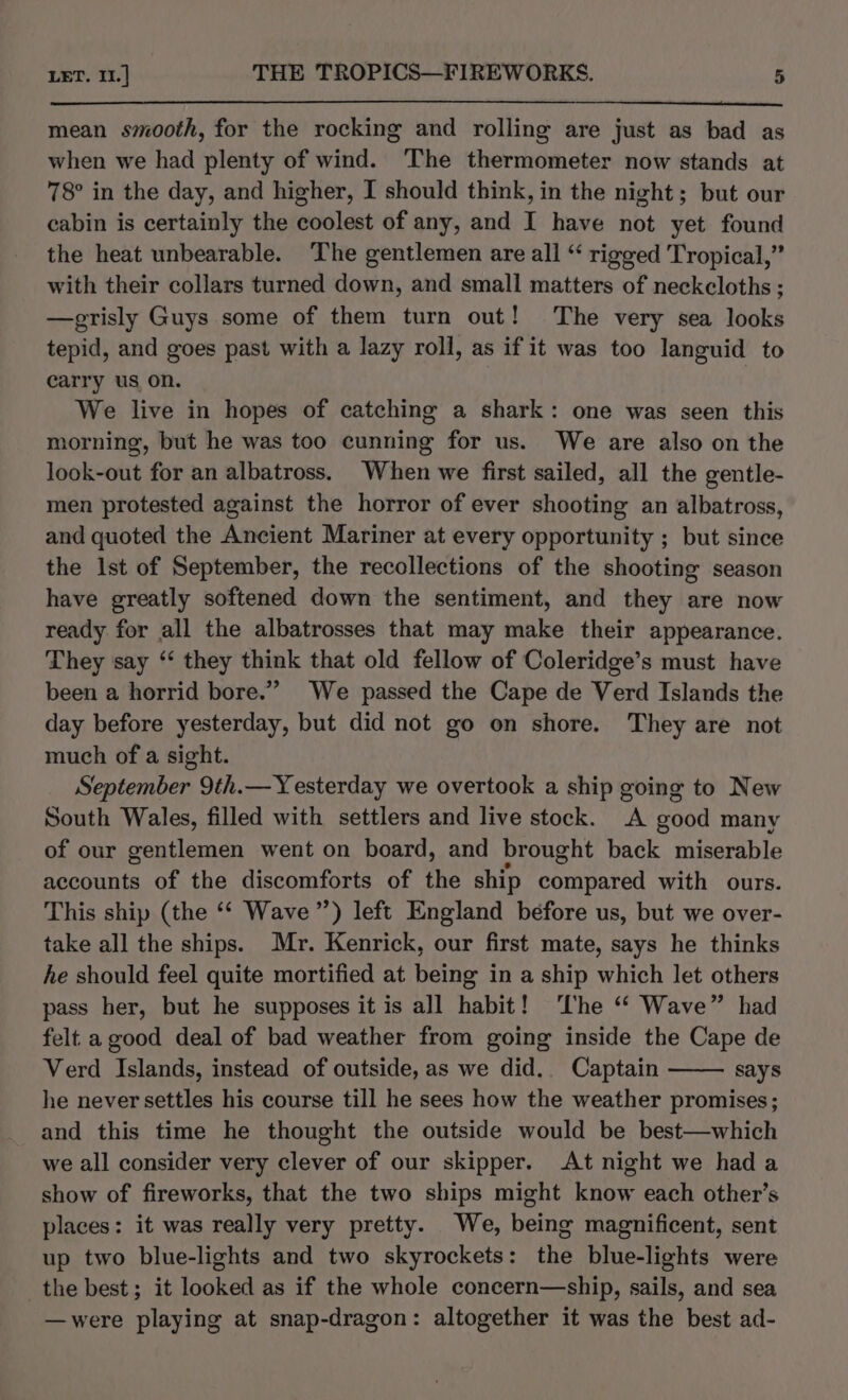 mean smooth, for the rocking and rolling are just as bad as when we had plenty of wind. The thermometer now stands at 78° in the day, and higher, I should think, in the night; but our cabin is certainly the coolest of any, and I have not yet found the heat unbearable. ‘The gentlemen are all “ rigged Tropical,” with their collars turned down, and small matters of neckcloths ; —erisly Guys some of them turn out! The very sea looks tepid, and goes past with a lazy roll, as if it was too languid to carry us on. We live in hopes of catching a shark: one was seen this morning, but he was too cunning for us. We are also on the look-out for an albatross. When we first sailed, all the gentle- men protested against the horror of ever shooting an albatross, and quoted the Ancient Mariner at every opportunity ; but since the Ist of September, the recollections of the shooting season have greatly softened down the sentiment, and they are now ready for all the albatrosses that may make their appearance. They say ‘ they think that old fellow of Coleridge’s must have been a horrid bore.” We passed the Cape de Verd Islands the day before yesterday, but did not go on shore. They are not much of a sight. September 9th.— Yesterday we overtook a ship going to New South Wales, filled with settlers and live stock. A good many of our gentlemen went on board, and brought back miserable accounts of the discomforts of the ship poninaced with ours. This ship (the ‘* Wave”) left England before us, but we over- take all the ships. Mr. Kenrick, our first mate, says he thinks he should feel quite mortified at being in a ship which let others pass her, but he supposes it is all habit! ‘The ‘‘ Wave” had felt. a good deal of bad weather from going inside the Cape de Verd Islands, instead of outside, as we did.. Captain says he never settles his course till he sees how the weather promises; and this time he thought the outside would be best—which we all consider very clever of our skipper. At night we had a show of fireworks, that the two ships might know each other’s places: it was really very pretty. We, being magnificent, sent up two blue-lights and two skyrockets: the blue-lights were the best; it looked as if the whole concern—ship, sails, and sea —were playing at snap-dragon: altogether it was the best ad-