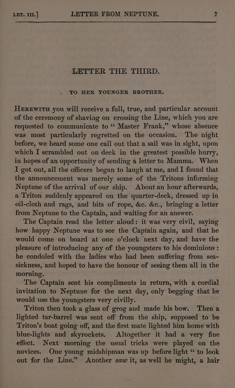 LETTER THE THIRD. TO HER YOUNGER BROTHER. HEREWITH you will receive a full, true, and particular account of the ceremony of shaviag on crossing the Line, which you are requested to communicate to ‘‘ Master Frank,’ whose absence was most particularly regretted on the occasion. The night before, we heard some one call out that a sail was in sight, upon which I scrambled out on deck in the greatest possible hurry, in hopes of an opportunity of sending 4 letter to Mamma. When I got out, all the officers began to laugh at me, and I found that the announcement was merely some of the Tritons informing Neptune of the arrival of our ship. About an hour afterwards, a Triton suddenly appeared on the quarter-deck, dressed up in oil-cloth and rags, and bits of rope, &amp;c. &amp;c., bringing a letter from Neptune to the Captain, and waiting for an answer. The Captain read the letter aloud: it was very civil, saying how happy Neptune was to see the Captain again, and that he would come on board at one o’clock next day, and have the pleasure of introducing any of the youngsters to his dominions : he condoled with the ladies who had been suffering from sea- sickness, and hoped to have the honour of seeing them all in the morning. The Captain sent his compliments in return, with a cordial invitation to Neptune for the next day, only begging that he would use the youngsters very civilly. Triton then took a glass of grog and made his bow. Then a lighted tar-barrel was sent off from the ship, supposed to be Triton’s boat going off, and the first mate lighted him home with blue-lights and skyrockets. Altogether it had a very fine effect. Next morning the usual tricks were played on the novices. One young midshipman was up before light ‘ to look out for the Line.” Another saw it, as well he might, a hair