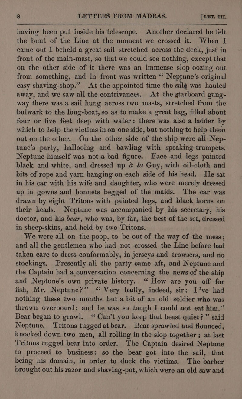 having been put inside his telescope. Another declared he felt the bunt of the Line at the moment we crossed it. When I came out I beheld a great sail stretched across the deck, just in front of the main-mast, so that we could see nothing, except that on the other side of it there was an immense slop oozing out from something, and in front was written “ Neptune’s original easy shaving-shop.” At the appointed time the salg was hauled away, and we saw all the contrivances. At the gtarboard gang- way there was a sail hung across two masts, stretched from the bulwark to the long-boat, so as to make a great bag, filled about four or five feet deep with water: there was also a ladder by which to help the victims in on one side, but nothing to help them out on the other. On the other side of the ship were all Nep- tune’s party, hallooing and bawling with speaking-trumpets. Neptune himself was not a bad figure. Face and legs painted black and white, and dressed up a la Guy, with oil-cloth and bits of rope and yarn hanging on each side of his head. He sat in his car with his wife and daughter, who were merely dressed up in gowns and bonnets begged of the maids. The car was drawn by eight Tritons with painted legs, and black horns on their heads. Neptune was accompanied by his secretary, his doctor, and his dear, who was, by far, the best of the set, dressed in sheep-skins, and held by two Tritons. We were all on the poop, to be out of the way of the mess; and all the gentlemen who had not crossed the Line before had taken care to dress conformably, in jerseys and trowsers, and no stockings. Presently all the party came aft, and Neptune and the Captain had a conversation concerning the news of the ship and Neptune’s own private history. ‘‘ How are you off for fish, Mr. Neptune?” ‘ Very badly, indeed, sir: I’ve had nothing these two months but a bit of an old soldier who was thrown overboard; and he was so tough I could not eat him.” Bear began to growl. ‘ Can’t you keep that beast quiet?” said Neptune. Tritons tuggedatbear. Bear sprawled and flounced, knocked down two men, all rolling in the slop together ; at last Tritons tugged bear into order. The Captain desired Neptune to proceed to business: so the bear got into the sail, that being his domain, in order to duck the victims. The barber brought out his razor and shaving-pot, which were an old saw and