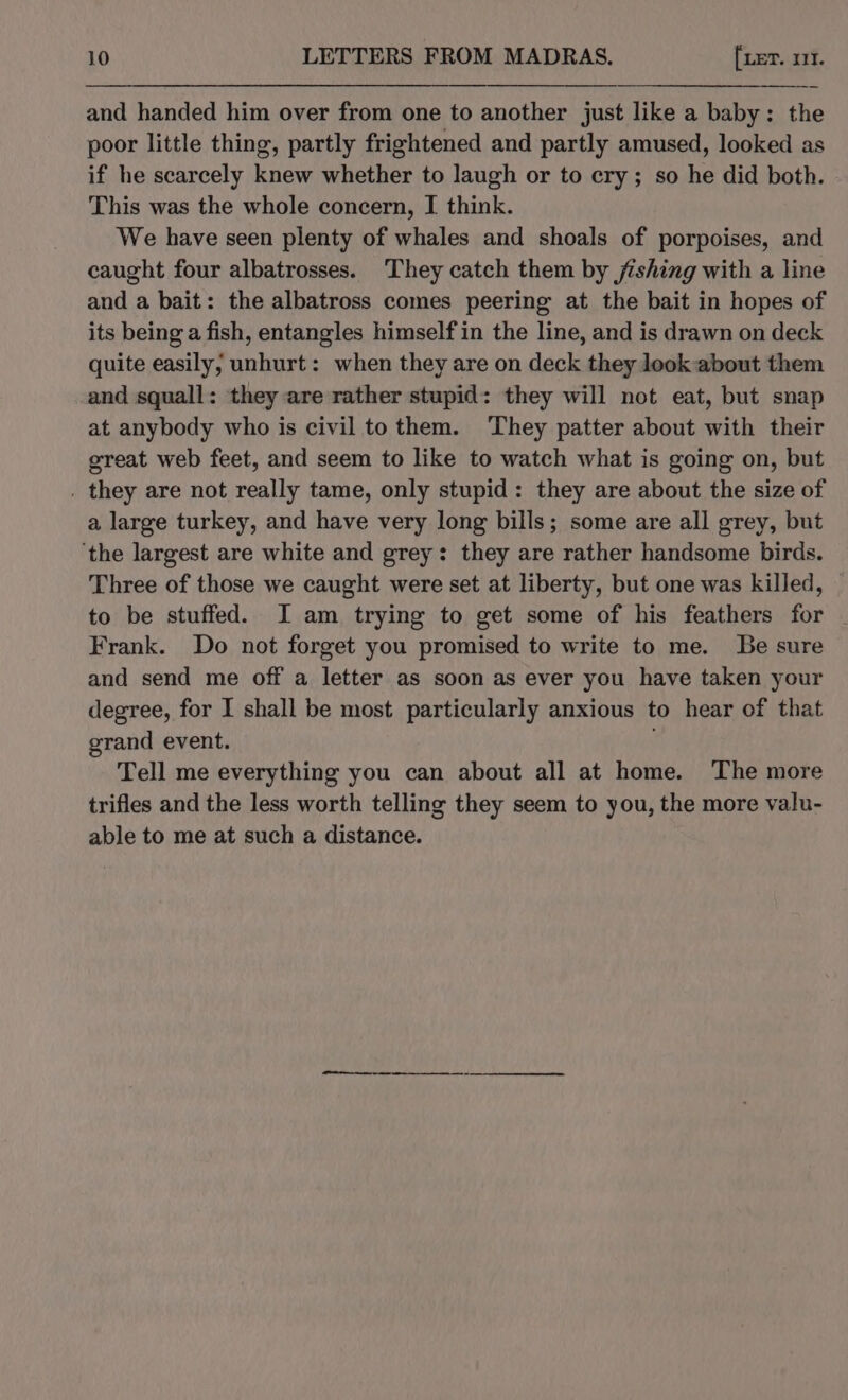 and handed him over from one to another just like a baby: the poor little thing, partly frightened and partly amused, looked as if he scarcely knew whether to laugh or to cry; so he did both. This was the whole concern, I think. We have seen plenty of whales and shoals of porpoises, and caught four albatrosses. They catch them by fishing with a line and a bait: the albatross comes peering at the bait in hopes of its being a fish, entangles himself in the line, and is drawn on deck quite easily, unhurt: when they are on deck they look about them and squall: they are rather stupid: they will not eat, but snap at anybody who is civil to them. They patter about with their great web feet, and seem to like to watch what is going on, but . they are not really tame, only stupid: they are about the size of a large turkey, and have very long bills; some are all grey, but ‘the largest are white and grey: they are rather handsome birds. Three of those we caught were set at liberty, but one was killed, to be stuffed. I am trying to get some of his feathers for Frank. Do not forget you promised to write to me. Be sure and send me off a letter as soon as ever you have taken your degree, for I shall be most particularly anxious to hear of that grand event. Tell me everything you can about all at home. The more trifles and the less worth telling they seem to you, the more valu- able to me at such a distance.