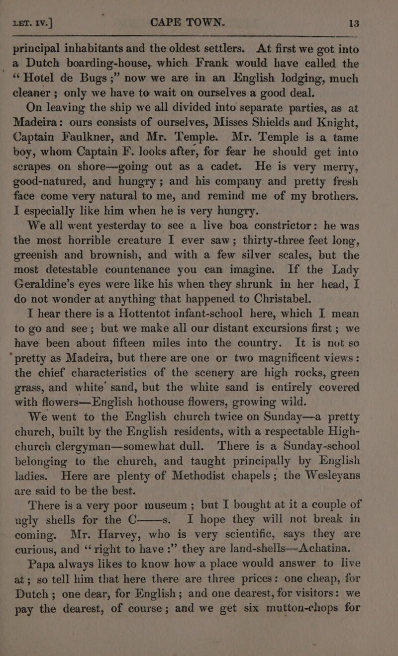 principal inhabitants and the oldest settlers. At first we got into _ a Dutch boarding-house, which Frank would have called the “‘ Hotel de Bugs ;” now we are in an English lodging, much cleaner ; only we have to wait on ourselves a good deal. On leaving the ship we all divided into separate parties, as at Madeira: ours consists of ourselves, Misses Shields and Knight, Captain Faulkner, and Mr. Temple. Mr. Temple is a tame boy, whom Captain F. looks after, for fear he should get into scrapes on shore—going out as a cadet. He is very merry, good-natured, and hungry; and his company and pretty fresh face come very natural to me, and remind me of my brothers. I especially like him when he is very hungry. We all went yesterday to see a live boa constrictor: he was the most horrible creature I ever saw; thirty-three feet long, greenish and brownish, and with a few silver scales, but the most detestable countenance you can imagine. If the Lady Geraldine’s eyes were like his when they shrunk in her head, I do not wonder at anything that happened to Christabel. I hear there is a Hottentot infant-school here, which I mean to go and see; but we make all our distant excursions first ; we have been about fifteen miles into the country. It is not so “pretty as Madeira, but there are one or two magnificent views : the chief characteristics of the scenery are high rocks, green grass, and white’ sand, but the white sand is entirely covered with flowers—English hothouse flowers, growing wild. We went to the English church twice on Sunday—a pretty church, built by the English residents, with a respectable High- church Wiese vib aothe what dull. There is a Sunday-school belonging to the church, and taught principally by English ladies. Here are plenty of Methodist chapels; the Wesleyans are said to be the best. There is a very poor museum ; but I bought at it a couple of ugly shells for the C s. I hope they will not break in coming. Mr. Harvey, who is very scientific, says they are curious, and ‘right to have :” they are land-shells—Achatina. Papa always likes to know how a place would answer to live at; so tell him that here there are three prices: one cheap, for Dutch ; one dear, for English; and one dearest, for visitors: we pay the dearest, of course; and we get six mutton-chops for