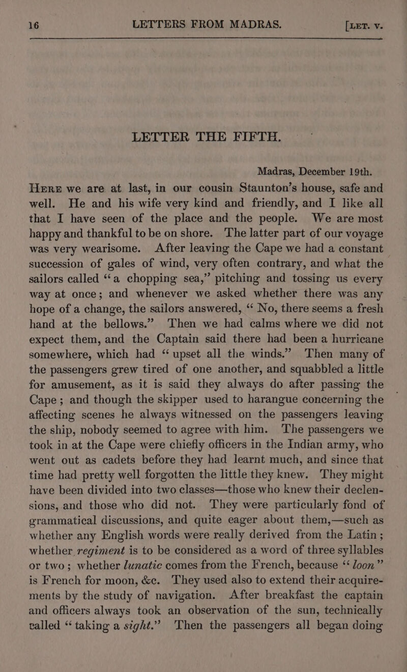 LETTER THE FIFTH. Madras, December 19th. Here we are at last, in our cousin Staunton’s house, safe and well. He and his wife very kind and friendly, and I like all that I have seen of the place and the people. We are most happy and thankful to be on shore. The latter part cf our voyage was very wearisome. After leaving the Cape we had a constant succession of gales of wind, very often contrary, and what the sailors called “a chopping sea,” pitching and tossing us every way at once; and whenever we asked whether there was any hope of a change, the sailors answered, ‘‘ No, there seems a fresh hand at the bellows.” Then we had calms where we did not expect them, and the Captain said there had been a hurricane somewhere, which had “upset all the winds.” Then many of the passengers grew tired of one another, and squabbled a little for amusement, as it is said they always do after passing the Cape; and though the skipper used to harangue concerning the affecting scenes he always witnessed on the passengers leaving the ship, nobody seemed to agree with him. The passengers we took in at the Cape were chiefly officers in the Indian army, who went out as cadets before they had learnt much, and since that time had pretty well forgotten the little they knew. They might have been divided into two classes—those who knew their declen- sions, and those who did not. They were particularly fond of grammatical discussions, and quite eager about them,—such as whether any English words were really derived from the Latin ; whether regiment is to be considered as a word of three syllables or two; whether lunatic comes from the French, because ‘‘ loon” is French for moon, &amp;c. They used also to extend their acquire- ments by the study of navigation. After breakfast the captain and officers always took an observation of the sun, technically called “taking a sight.” Then the passengers all began doing