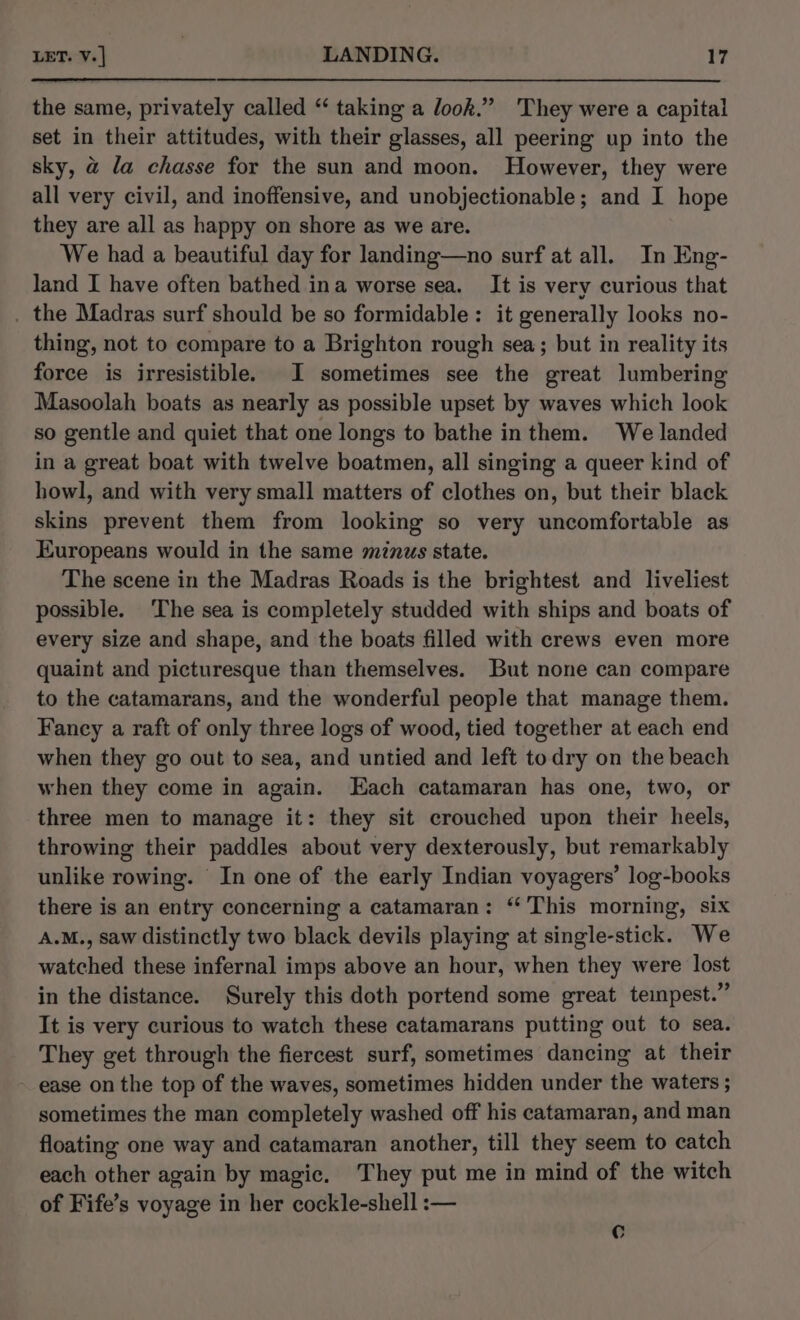 the same, privately called “ taking a look.” They were a capital set in their attitudes, with their glasses, all peering up into the sky, a la chasse for the sun and moon. However, they were all very civil, and inoffensive, and unobjectionable; and I hope they are all as happy on shore as we are. We had a beautiful day for landing—no surf at all. In Eng- land I have often bathed ina worse sea. It is very curious that . the Madras surf should be so formidable: it generally looks no- thing, not to compare to a Brighton rough sea; but in reality its force is irresistible. I sometimes see the great lumbering Masoolah boats as nearly as possible upset by waves which look so gentle and quiet that one longs to bathe inthem. We landed in a great boat with twelve boatmen, all singing a queer kind of howl, and with very small matters of clothes on, but their black skins prevent them from looking so very uncomfortable as Europeans would in the same minus state. The scene in the Madras Roads is the brightest and liveliest possible. ‘The sea is completely studded with ships and boats of every size and shape, and the boats filled with crews even more quaint and picturesque than themselves. But none can compare to the catamarans, and the wonderful people that manage them. Fancy a raft of only three logs of wood, tied together at each end when they go out to sea, and untied and left todry on the beach when they come in again. Each catamaran has one, two, or three men to manage it: they sit crouched upon their heels, throwing their paddles about very dexterously, but remarkably unlike rowing. In one of the early Indian voyagers’ log-books there is an entry concerning a catamaran: ‘‘ This morning, six A.M., saw distinctly two black devils playing at single-stick. We watched these infernal imps above an hour, when they were lost in the distance. Surely this doth portend some great teinpest.” It is very curious to watch these catamarans putting out to sea. They get through the fiercest surf, sometimes dancing at their ease on the top of the waves, sometimes hidden under the waters ; sometimes the man completely washed off his catamaran, and man floating one way and catamaran another, till they seem to catch each other again by magic. They put me in mind of the witch of Fife’s voyage in her cockle-shell :— C