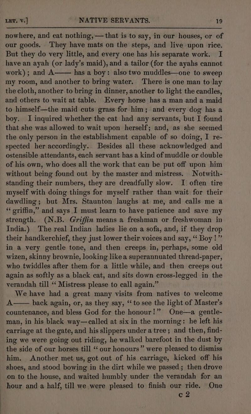 nowhere, and eat nothing,— that is to say, in our houses, or of our goods. They have mats on the steps, and live upon rice. But they do very little, and every one has his separate work. I have an ayah (or lady’s maid), and a tailor (for the ayahs cannot work); and A has a boy: also two muddles—one to sweep my room, and another to bring water.. There is one man to lay the cloth, another to bring in dinner, another to light the candles, and others to wait at table. Every horse has a man.and a maid to himself—the maid cuts grass for him; and every dog has a boy. I inquired whether the cat had any servants, but I found that she was allowed to wait upon herself; and, as she seemed the only person in the establishment capable of so doing, I re- spected her accordingly.. Besides all these acknowledged and ostensible attendants, each servant has a kind of muddle or double of his own, who does all the work that can be put off upon him without being found out by the master and mistress. Notwith- standing their numbers, they are dreadfully slow. I often tire myself with doing things for myself rather than wait for their dawdling; but Mrs. Staunton laughs at me, and calls me a ‘‘ oriffin,” and says I must learn to have patience and save my strength. (N.B. Griffin means a freshman or freshwoman in India.) The real Indian ladies lie on a sofa, and, if they drop their handkerchief, they just lower their voices and say, ‘‘ Boy!” in a very gentle tone, and then creeps in, perhaps, some oid wizen, skinny brownie, looking like a superannuated thread-paper, who twiddles after them for a little while, and then creeps out again as softly as a black cat, and sits down cross-legged in the verandah till ‘‘ Mistress please to call again.” We have had a great many visits from natives to welcome A back again, or, as they say, “‘ to see the light of Master’s countenance, and bless God for the honour!” One—a gentle- man, in his black way—called at six in the morning: he left his carriage at the gate, and his slippers under a tree; and then, find- ing we were going out riding, he walked barefoot in the dust by the side of our horses till ‘‘ our honours” were pleased to dismiss him. Another met us, got out of his carriage, kicked off his shoes, and stood bowing in the dirt while we passed ; then drove on to the house, and waited humbly under the verandah for an hour and a half, till we were pleased to finish our ride. One c2