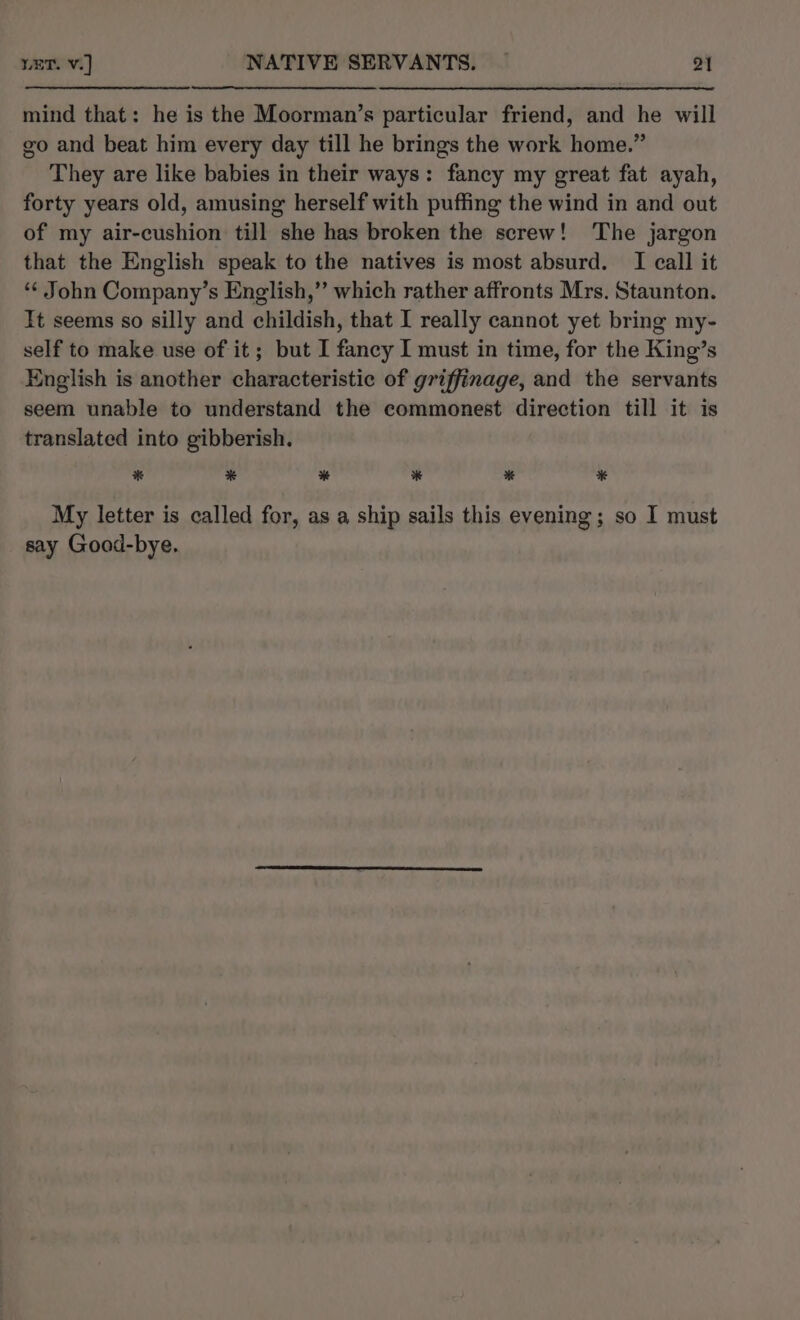 mind that: he is the Moorman’s particular friend, and he will go and beat him every day till he brings the work home.” They are like babies in their ways: fancy my great fat ayah, forty years old, amusing herself with puffing the wind in and out of my air-cushion till she has broken the screw! The jargon that the English speak to the natives is most absurd. I call it *¢ John Company’s English,” which rather affronts Mrs. Staunton. Tt seems so silly and childish, that I really cannot yet bring my- self to make use of it; but I fancy I must in time, for the King’s English is another characteristic of griffinage, and the servants seem unable to understand the commonest direction till it is translated into gibberish. * * * * bi * My letter is called for, as a ship sails this evening; so I must say Good-bye.