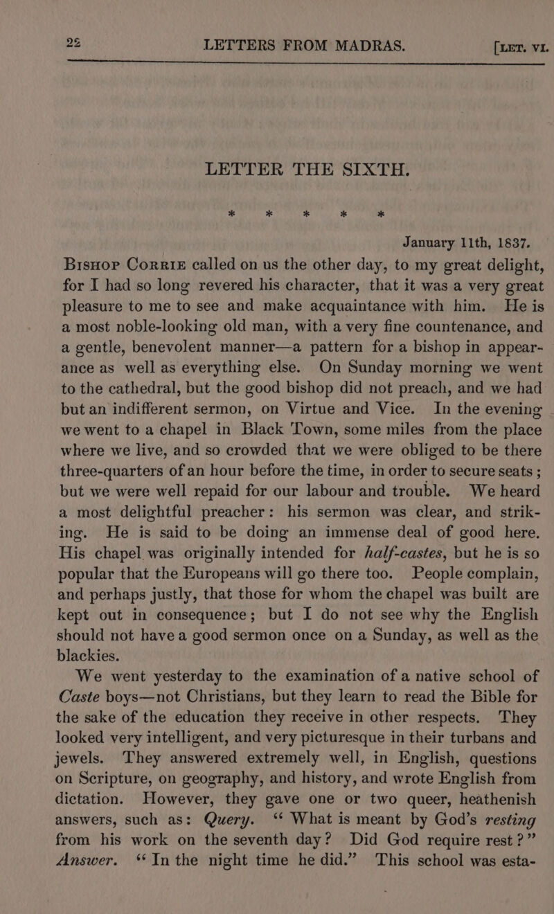 to w LETTER THE SIXTH. January 11th, 1837. Bisnor Corrie called on us the other day, to my great delight, for I had so long revered his character, that it was a very great pleasure to me to see and make acquaintance with him. He is a most noble-looking old man, with a very fine countenance, and a gentle, benevolent manner—a pattern for a bishop in appear- ance as well as everything else. On Sunday morning we went to the cathedral, but the good bishop did not preach, and we had but an indifferent sermon, on Virtue and Vice. In the evening . we went to a chapel in Black Town, some miles from the place where we live, and so crowded that we were obliged to be there three-quarters of an hour before the time, in order to secure seats ; but we were well repaid for our labour and trouble. We heard a most delightful preacher: his sermon was clear, and strik- ing. He is said to be doing an immense deal of good here. His chapel was originally intended for half-castes, but he is so popular that the Europeans will go there too. People complain, and perhaps justly, that those for whom the chapel was built are kept out in consequence; but I do not see why the English should not have a good sermon once on a Sunday, as well as the blackies. We went yesterday to the examination of a native school of Caste boys—not Christians, but they learn to read the Bible for the sake of the education they receive in other respects. They looked very intelligent, and very picturesque in their turbans and jewels. They answered extremely well, in English, questions on Scripture, on geography, and history, and wrote English from dictation. However, they gave one or two queer, heathenish answers, such as: Query. ‘* What is meant by God’s resting from his work on the seventh day? Did God require rest?” Answer. **In the night time he did.” This school was esta-